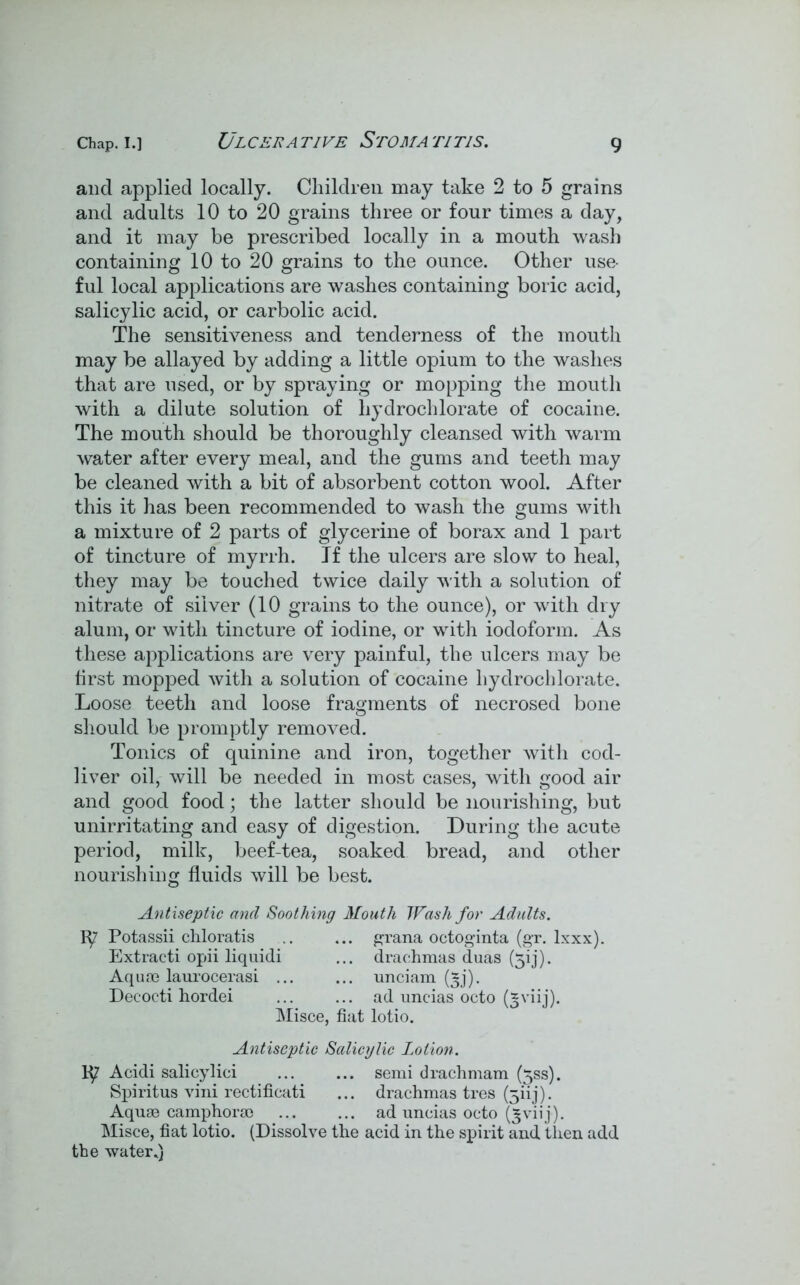 ULCERA TIVE STOMA TITIS. and applied locally. Children may take 2 to 5 grains and adults 10 to 20 grains three or four times a day, and it may be prescribed locally in a mouth wash containing 10 to 20 grains to the ounce. Other use- ful local applications are washes containing boric acid, salicylic acid, or carbolic acid. The sensitiveness and tenderness of the mouth may be allayed by adding a little opium to the washes that are used, or by spraying or mopping the mouth with a dilute solution of hydrochlorate of cocaine. The mouth should be thoroughly cleansed with warm water after every meal, and the gums and teeth may be cleaned with a bit of absorbent cotton wool. After this it has been recommended to wash the gums with a mixture of 2 parts of glycerine of borax and 1 part of tincture of myrrh. If the ulcers are slow to heal, they may be touched twice daily with a solution of nitrate of silver (10 grains to the ounce), or with dry alum, or with tincture of iodine, or with iodoform. As these applications are very painful, the ulcers may be first mopped with a solution of cocaine hydrochlorate. Loose teeth and loose fragments of necrosed bone should be promptly removed. Tonics of quinine and iron, together with cod- liver oil, will be needed in most cases, with good air and good food; the latter should be nourishing, but unirritating and easy of digestion. During the acute period, milk, beef-tea, soaked bread, and other nourishing fluids will be best. Antiseptic and Soothing Mouth Wash for Adults. q? Potassii chloratis .. ... grana octoginta (gr. lxxx). Extract! opii liquidi ... drachmas duas (5ij). Aquae laurocerasi ... ... unciam (^j). Decocti hordei ad uncias octo (gviij). Misce, fiat lotio. Antiseptic Salicylic Lotion. Acidi salieylici ... ... semi drachmam (5ss). Spiritus vini rectificati ... drachmas tres feiij). Aquae camphorae ad uncias octo (£viij). Misce, fiat lotio. (Dissolve the acid in the spirit and then add the water.)