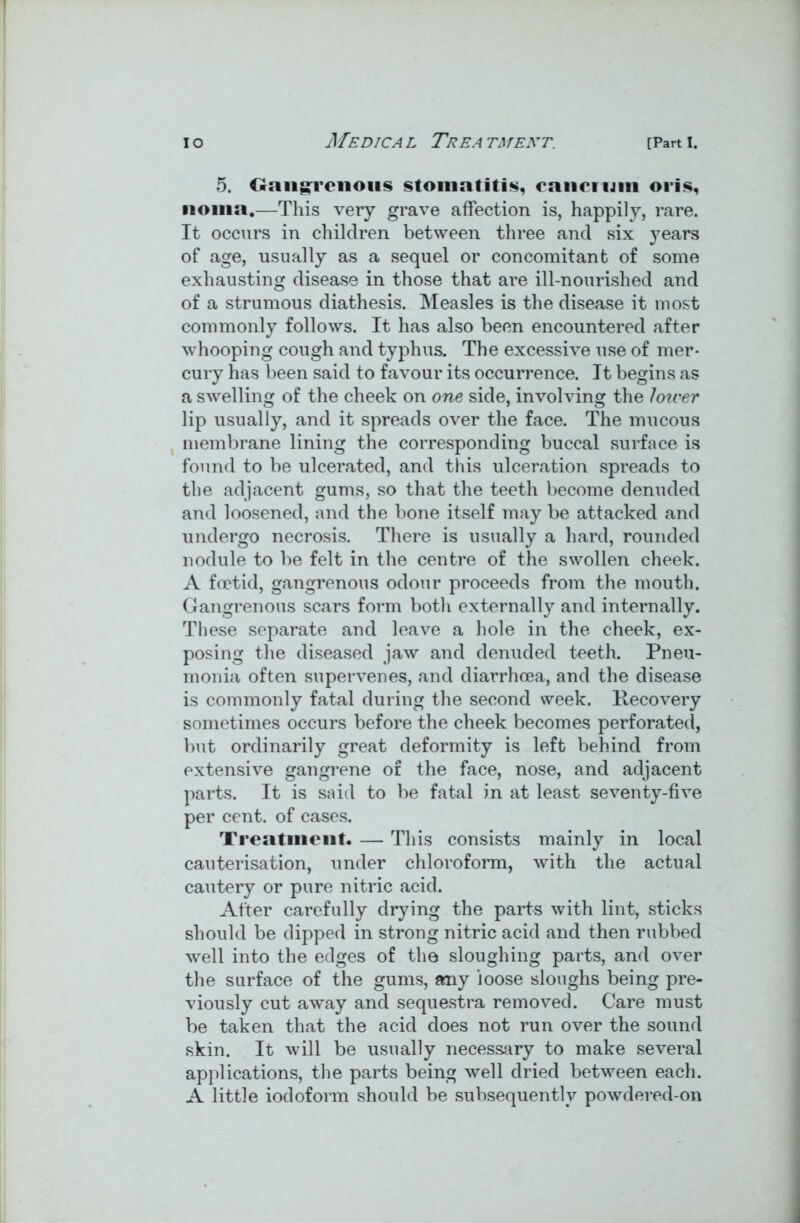5. Gangrenous stomatitis, cancrum oris, noma.—This very grave affection is, happily, rare. It occurs in children between three and six years of age, usually as a sequel or concomitant of some exhausting disease in those that are ill-nourished and of a strumous diathesis. Measles is the disease it most commonly follows. It has also been encountered after whooping cough and typhus. The excessive use of mer- cury has been said to favour its occurrence. It begins as a swelling of the cheek on one side, involving the lower lip usually, and it spreads over the face. The mucous membrane lining the corresponding buccal surface is found to be ulcerated, and this ulceration spreads to the adjacent gums, so that the teeth become denuded and loosened, and the bone itself may be attacked and undergo necrosis. There is usually a hard, rounded nodule to be felt in the centre of the swollen cheek. A foetid, gangrenous odour proceeds from the mouth. Gangrenous scars form both externally and internally. These separate and leave a hole in the cheek, ex- posing the diseased jaw and denuded teeth. Pneu- monia often supervenes, and diarrhoea, and the disease is commonly fatal during the second week. Recovery sometimes occurs before the cheek becomes perforated, but ordinarily great deformity is left behind from extensive gangrene of the face, nose, and adjacent parts. It is said to be fatal in at least seventy-five per cent, of cases. Treatment. — This consists mainly in local cauterisation, under chloroform, with the actual cautery or pure nitric acid. After carefully drying the parts with lint, sticks should be dipped in strong nitric acid and then rubbed well into the edges of the sloughing parts, and over the surface of the gums, any loose sloughs being pre- viously cut away and sequestra removed. Care must be taken that the acid does not run over the sound skin. It will be usually necessary to make several applications, the parts being well dried between each. A little iodoform should be subsequently powdered-on