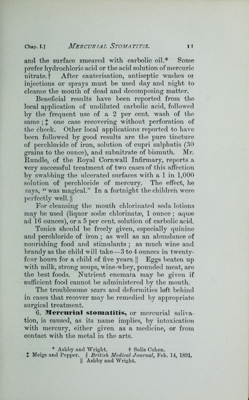 and the surface smeared with carbolic oil.* Some prefer hydrochloric acid or the acid solution of mercuric nitrate, f After cauterisation, antiseptic washes or injections or sprays must be used day and night to cleanse the mouth of dead and decomposing matter. Beneficial results have been reported from the local application of undiluted carbolic acid, followed by the frequent use of a 2 per cent, wash of the same ; J one case recovering without perforation of the cheek. Other local applications reported to have been followed by good results are the pure tincture of perchloride of iron, solution of cupri sulphatis (30 grains to the ounce), and subnitrate of bismuth. Mr. Bundle, of the Royal Cornwall Infirmary, reports a very successful treatment of two cases of this affection by swabbing the ulcerated surfaces with a 1 in 1,000 solution of perchloride of mercury. The effect, he says, “was magical.” In a fortnight the children were perfectly well. § For cleansing the mouth chlorinated soda lotions may be used (liquor sodse chlorinatse, 1 ounce; aqiue ad 16 ounces), or a 5 per cent, solution of carbolic acid. Tonics should be freely given, especially quinine and perchloride of iron; as well as an abundance of nourishing food and stimulants ; as much wine and brandy as the child will take—3 to 4 ounces in twenty- four hours for a child of five years. || Eggs beaten up with milk, strong soups, wine-whey, pounded meat, are the best foods. Nutrient enemata may be given if sufficient food cannot be administered by the mouth. The troublesome scars and deformities left behind in cases that recover may be remedied by appropriate surgical treatment. 6. Mercurial stomatitis, or mercurial saliva- tion, is caused, as its name implies, by intoxication with mercury, either given as a medicine, or from contact with the metal in the arts. * Ashby and Wright. f Solis Cohen. t Meigs and Pepper. § British Medical Journal, Feb. 14, 1891. || Ashby and Wright.