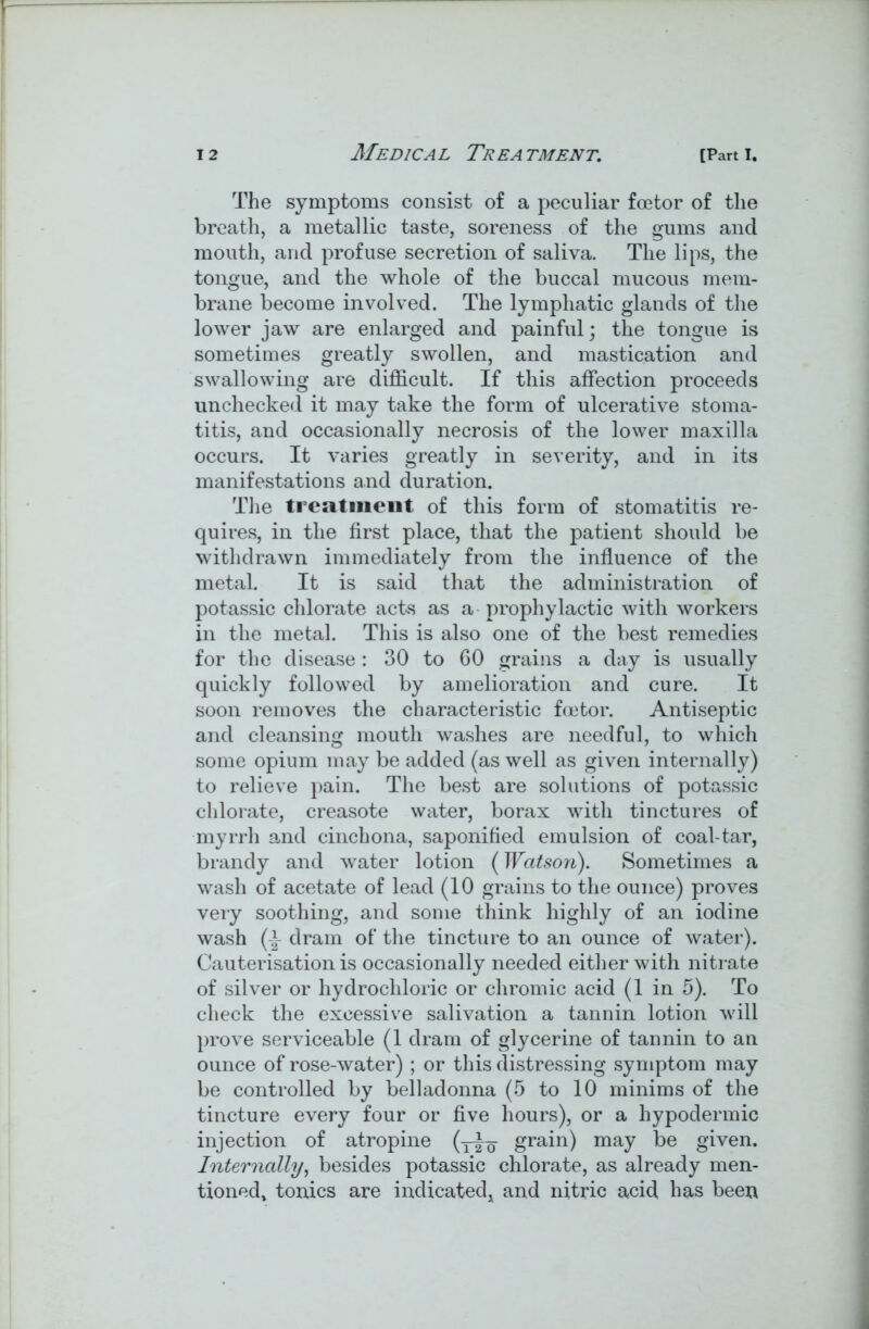 The symptoms consist of a peculiar foe tor of tlie breath, a metallic taste, soreness of the gums and mouth, and profuse secretion of saliva. The lips, the tongue, and the whole of the buccal mucous mem- brane become involved. The lymphatic glands of the lower jaw are enlarged and painful; the tongue is sometimes greatly swollen, and mastication and swallowing are difficult. If this affection proceeds unchecked it may take the form of ulcerative stoma- titis, and occasionally necrosis of the lower maxilla occurs. It varies greatly in severity, and in its manifestations and duration. The treatment of this form of stomatitis re- quires, in the first place, that the patient should be withdrawn immediately from the influence of the metal. It is said that the administration of potassic chlorate acts as a prophylactic with workers in the metal. This is also one of the best remedies for the disease : 30 to 60 grains a day is usually quickly followed by amelioration and cure. It soon removes the characteristic foe tor. Antiseptic and cleansing mouth washes are needful, to which some opium may be added (as well as given internally) to relieve pain. The best are solutions of potassic chlorate, creasote water, borax with tinctures of myrrh and cinchona, saponified emulsion of coal-tar, brandy and water lotion (Watson). Sometimes a wash of acetate of lead (10 grains to the ounce) proves very soothing, and some think highly of an iodine wash (i dram of the tincture to an ounce of water). Cauterisation is occasionally needed either with nitrate of silver or hydrochloric or chromic acid (1 in 5). To check the excessive salivation a tannin lotion will prove serviceable (1 dram of glycerine of tannin to an ounce of rose-water) ; or this distressing symptom may be controlled by belladonna (5 to 10 minims of the tincture every four or five hours), or a hypodermic injection of atropine (y^o grain) may be given. Internally, besides potassic chlorate, as already men- tioned, tonics are indicated, and nitric acid has been