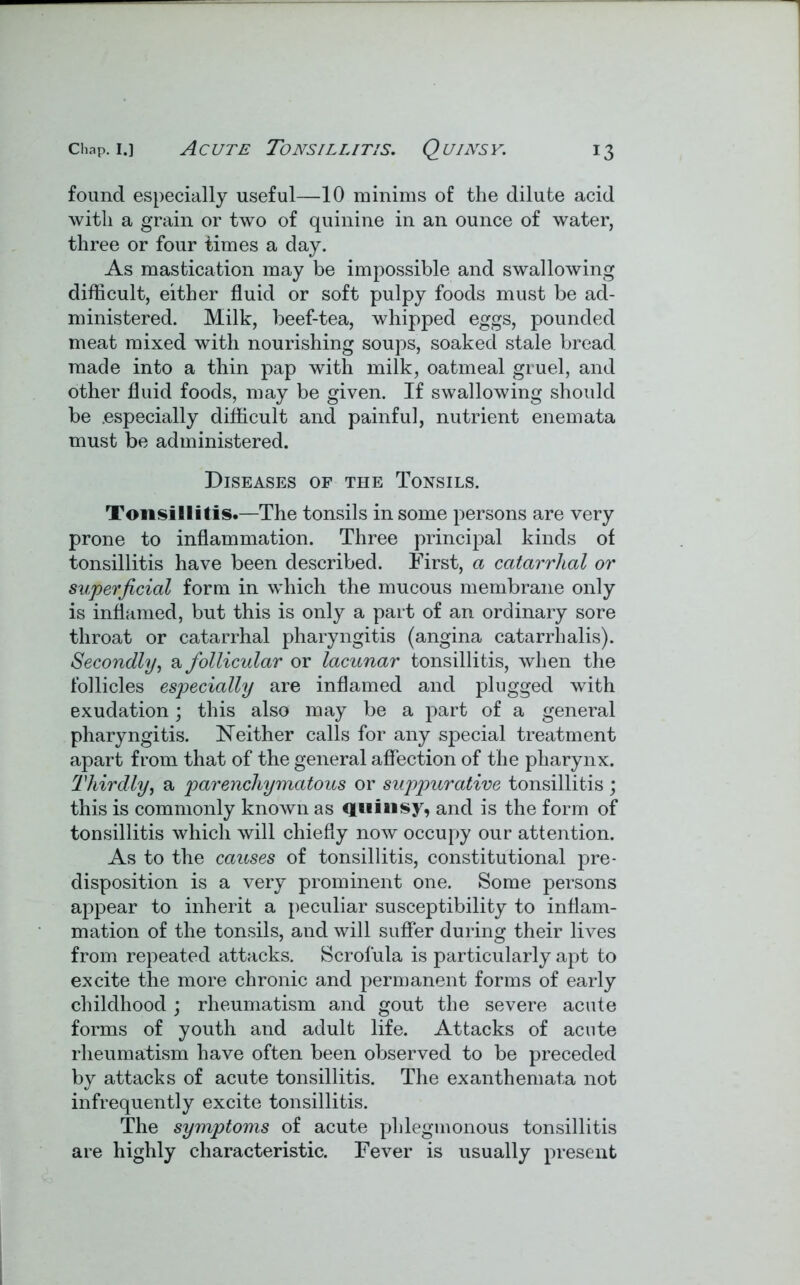 found especially useful—10 minims of the dilute acid with a grain or two of quinine in an ounce of water, three or four times a day. As mastication may be impossible and swallowing difficult, either fluid or soft pulpy foods must be ad- ministered. Milk, beef-tea, whipped eggs, pounded meat mixed with nourishing soups, soaked stale bread made into a thin pap with milk, oatmeal gruel, and other fluid foods, may be given. If swallowing should be .especially difficult and painful, nutrient enemata must be administered. Diseases of the Tonsils. Tonsillitis.—The tonsils in some persons are very prone to inflammation. Three principal kinds of tonsillitis have been described. First, a catarrhal or superficial form in which the mucous membrane only is inflamed, but this is only a part of an ordinary sore throat or catarrhal pharyngitis (angina catarrh alis). Secondly, a follicular or lacunar tonsillitis, when the follicles especially are inflamed and plugged with exudation; this also may be a part of a general pharyngitis. Neither calls for any special treatment apart from that of the general affection of the pharynx. Thirdly, a parenchymatous or suppurative tonsillitis ; this is commonly known as quinsy, and is the form of tonsillitis which will chiefly now occupy our attention. As to the causes of tonsillitis, constitutional pre- disposition is a very prominent one. Some persons appear to inherit a peculiar susceptibility to inflam- mation of the tonsils, and will suffer during their lives from repeated attacks. Scrofula is particularly apt to excite the more chronic and permanent forms of early childhood ; rheumatism and gout the severe acute forms of youth and adult life. Attacks of acute rheumatism have often been observed to be preceded by attacks of acute tonsillitis. The exanthemata not infrequently excite tonsillitis. The symptoms of acute phlegmonous tonsillitis are highly characteristic. Fever is usually present