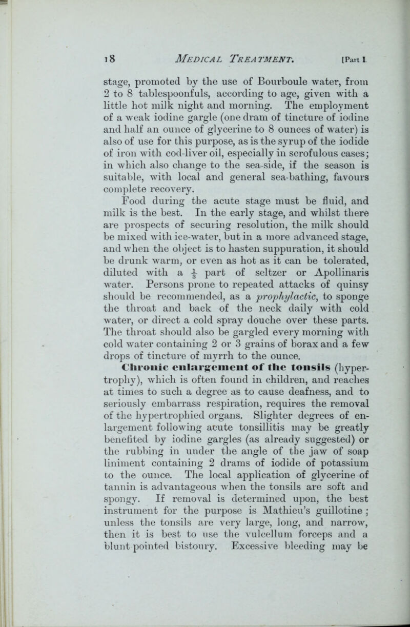 stage, promoted by the use of Bourboule water, from 2 to 8 tablespoonfuls, according to age, given with a little hot milk night and morning. The employment of a weak iodine gargle (one dram of tincture of iodine and half an ounce of glycerine to 8 ounces of water) is also of use for this purpose, as is the syrup of the iodide of iron with cod-liver oil, especially in scrofulous cases; in which also change to the sea side, if the season is suitable, with local and general sea-bathing, favours complete recovery. Food during the acute stage must be fluid, and milk is the best. In the early stage, and whilst there are prospects of securing resolution, the milk should be mixed with ice-water, but in a more advanced stage, and when the object is to hasten suppuration, it should be drunk warm, or even as hot as it can be tolerated, diluted with a part of seltzer or Apollinaris water. Persons prone to repeated attacks of quinsy should be recommended, as a prophylactic, to sponge the throat and back of the neck daily with cold water, or direct a cold spray douche over these parts. The throat should also be gargled every morning with cold water containing 2 or 3 grains of borax and a few drops of tincture of myrrh to the ounce. C hronic enlargement of flic tonsils (hyper- trophy), which is often found in children, and reaches at times to such a degree as to cause deafness, and to seriously embarrass respiration, requires the removal of the hypertrophied organs. Slighter degrees of en- largement following acute tonsillitis may be greatly benefited by iodine gargles (as already suggested) or the rubbing in under the angle of the jaw of soap liniment containing 2 drams of iodide of potassium to the ounce. The local application of glycerine of tannin is advantageous when the tonsils are soft and spongy. If removal is determined upon, the best instrument for the purpose is Mathieu’s guillotine; unless the tonsils are very large, long, and narrow, then it is best to use the vulcellum forceps and a blunt pointed bistoury. Excessive bleeding may be