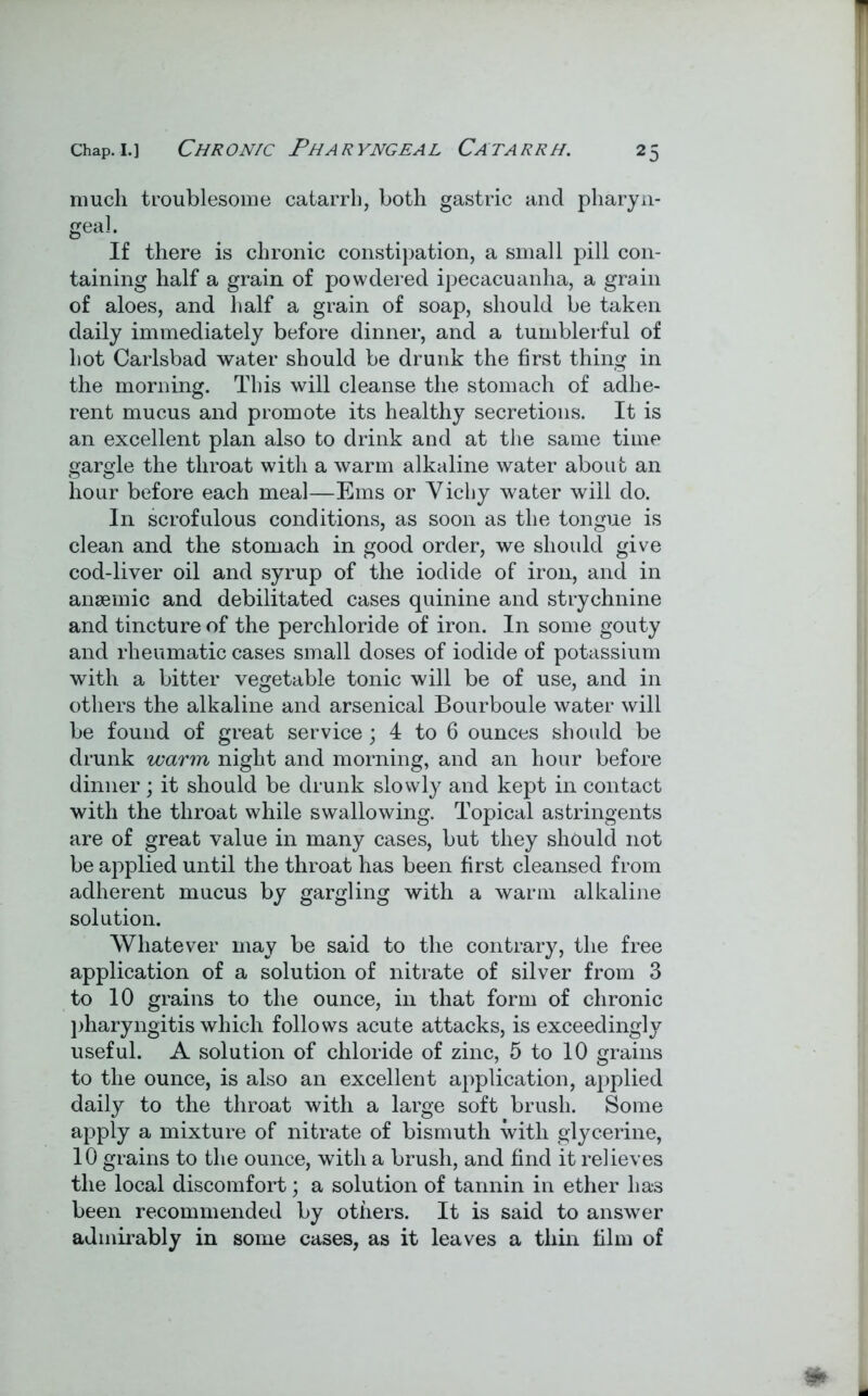 much troublesome catarrh, both gastric and pharyn- geal If there is chronic constipation, a small pill con- taining half a grain of powdered ipecacuanha, a grain of aloes, and half a grain of soap, should be taken daily immediately before dinner, and a tumblerful of hot Carlsbad water should be drunk the first thing in the morning. This will cleanse the stomach of adhe- rent mucus and promote its healthy secretions. It is an excellent plan also to drink and at the same time gargle the throat with a warm alkaline water about an hour before each meal—Ems or Vichy water will do. In scrofulous conditions, as soon as the tongue is clean and the stomach in good order, we should give cod-liver oil and syrup of the iodide of iron, and in anaemic and debilitated cases quinine and strychnine and tincture of the perchloride of iron. In some gouty and rheumatic cases small doses of iodide of potassium with a bitter vegetable tonic will be of use, and in others the alkaline and arsenical Bourboule water will be found of great service; 4 to 6 ounces should be drunk warm night and morning, and an hour before dinner; it should be drunk slowly and kept in contact with the throat while swallowing. Topical astringents are of great value in many cases, but they should not be applied until the throat has been first cleansed from adherent mucus by gargling with a warm alkaline solution. Whatever may be said to the contrary, the free application of a solution of nitrate of silver from 3 to 10 grains to the ounce, in that form of chronic pharyngitis which follows acute attacks, is exceedingly useful. A solution of chloride of zinc, 5 to 10 grains to the ounce, is also an excellent application, applied daily to the throat with a large soft brush. Some apply a mixture of nitrate of bismuth with glycerine, 10 grains to the ounce, with a brush, and find it relieves the local discomfort; a solution of tannin in ether has been recommended by others. It is said to answer admirably in some cases, as it leaves a thin film of