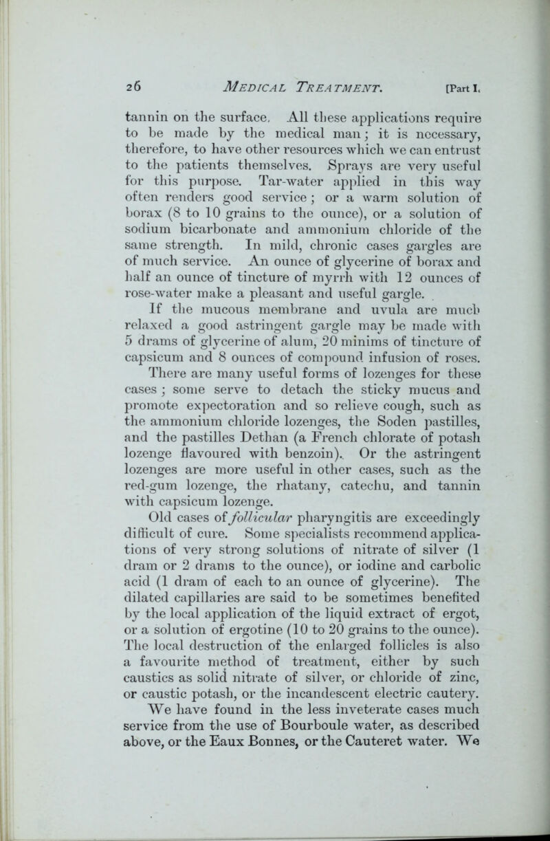 tannin on the surface. All these applications require to be made by the medical man; it is necessary, therefore, to have other resources which we can entrust to the patients themselves. Sprays are very useful for this purpose. Tar-water applied in this way often renders good service; or a warm solution of borax (8 to 10 grains to the ounce), or a solution of sodium bicarbonate and ammonium chloride of the same strength. In mild, chronic cases gargles are of much service. An ounce of glycerine of borax and half an ounce of tincture of myrrh with 12 ounces of rose-water make a pleasant and useful gargle. If the mucous membrane and uvula are much relaxed a good astringent gargle may be made with 5 drams of glycerine of alum, 20 minims of tincture of capsicum and 8 ounces of compound infusion of roses. There are many useful forms of lozenges for these cases ; some serve to detach the sticky mucus and promote expectoration and so relieve cough, such as the ammonium chloride lozenges, the Soden pastilles, and the pastilles Dethan (a French chlorate of potash lozenge flavoured with benzoin).. Or the astringent lozenges are more useful in other cases, such as the red-gum lozenge, the rhatany, catechu, and tannin with capsicum lozenge. Old cases of follicular pharyngitis are exceedingly difficult of cure. Some specialists recommend applica- tions of very strong solutions of nitrate of silver (1 dram or 2 drams to the ounce), or iodine and carbolic acid (1 dram of each to an ounce of glycerine). The dilated capillaries are said to be sometimes benefited by the local application of the liquid extract of ergot, or a solution of ergotine (10 to 20 grains to the ounce). The local destruction of the enlarged follicles is also a favourite method of treatment, either by such caustics as solid nitrate of silver, or chloride of zinc, or caustic potash, or the incandescent electric cautery. We have found in the less inveterate cases much service from the use of Bourboule water, as described above, or the Eaux Bonnes, or the Cauteret water. We