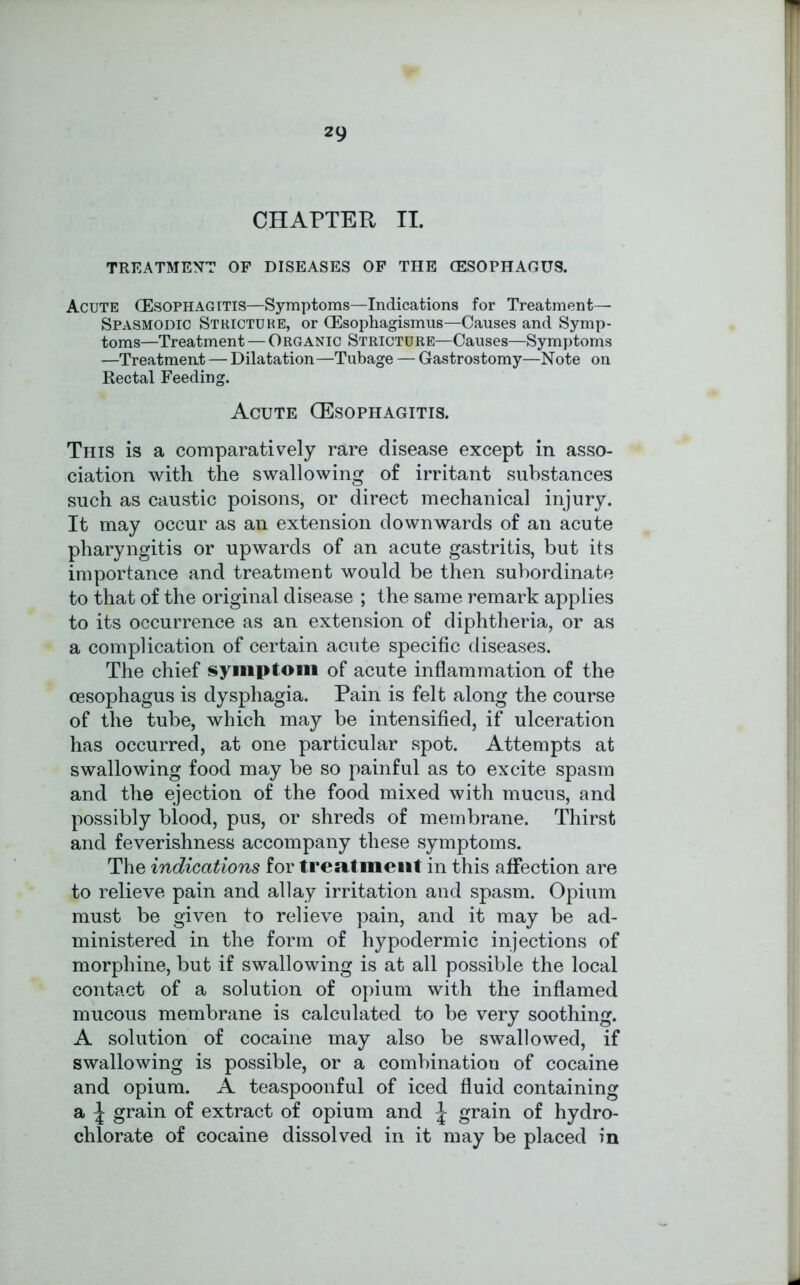 CHAPTER II. TREATMENT OP DISEASES OF THE (ESOPHAGUS. Acute (Esophagitis—Symptoms—Indications for Treatment— Spasmodic Stricture, or (Esophagismus—Causes and Symp- toms—Treatment — Organic Stricture—Causes—Symptoms —Treatment — Dilatation —Tubage — Gastrostomy—Note on Rectal Feeding. Acute (Esophagitis. This is a comparatively rare disease except in asso- ciation with the swallowing of irritant substances such as caustic poisons, or direct mechanical injury. It may occur as an extension downwards of an acute pharyngitis or upwards of an acute gastritis, but its importance and treatment would be then subordinate to that of the original disease ; the same remark applies to its occurrence as an extension of diphtheria, or as a complication of certain acute specific diseases. The chief symptom of acute inflammation of the oesophagus is dysphagia. Pain is felt along the course of the tube, which may be intensified, if ulceration has occurred, at one particular spot. Attempts at swallowing food may be so painful as to excite spasm and the ejection of the food mixed with mucus, and possibly blood, pus, or shreds of membrane. Thirst and feverishness accompany these symptoms. The indications for treatment in this affection are to relieve pain and allay irritation and spasm. Opium must be given to relieve pain, and it may be ad- ministered in the form of hypodermic injections of morphine, but if swallowing is at all possible the local contact of a solution of opium with the inflamed mucous membrane is calculated to be very soothing. A solution of cocaine may also be swallowed, if swallowing is possible, or a combination of cocaine and opium. A teaspoonful of iced fluid containing a J grain of extract of opium and J grain of hydro- chlorate of cocaine dissolved in it may be placed in