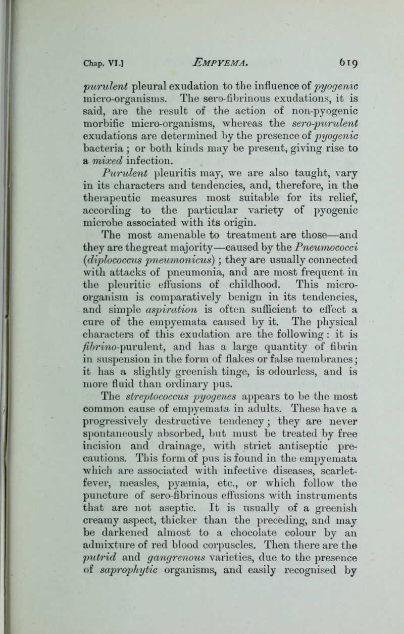 'purulent pleural exudation to the influence of pyogenic micro-organisms. The sero-fibrinous exudations, it is said, are the result of the action of noil-pyogenic morbific micro-organisms, whereas the sero-purulent exudations are determined by the presence of pyogenic bacteria; or both kinds may be present, giving rise to a mixed infection. Purulent pleuritis may, we are also taught, vary in its characters and tendencies, and, therefore, in the therapeutic measures most suitable for its relief, according to the particular variety of pyogenic microbe associated with its origin. The most amenable to treatment are those—and they are the great majority—caused by the Pneumococci (1diplococcus pneumonicus); they are usually connected with attacks of pneumonia, and are most frequent in the pleuritic effusions of childhood. This micro- organism is comparatively benign in its tendencies, and simple aspiration is often sufficient to effect a cure of the empyemata caused by it. The physical characters of this exudation are the following: it is /j^rmo-purulent, and has a large quantity of fibrin in suspension in the form of flakes or false membranes; it has a slightly greenish tinge, is odourless, and is more fluid than ordinary pus. The streptococcus pyogenes appears to be the most common cause of empyemata in adults. These have a progressively destructive tendency• they are never spontaneously absorbed, but must be treated by free incision and drainage, with strict antiseptic pre- cautions. This form of pus is found in the empyemata which are associated with infective diseases, scarlet- fever, measles, pyaemia, etc., or which follow the puncture of sero-fibrinous effusions with instruments that are not aseptic. It is usually of a greenish creamy aspect, thicker than the preceding, and may be darkened almost to a chocolate colour by an admixture of red blood corpuscles. Then there are the putrid and gangrenous varieties, due to the presence of saprophytic organisms, and easily recognised by