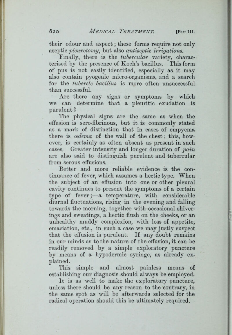 their odour and aspect; these forms require not only aseptic pleurotomy, but also antiseptic irrigations. Finally, there is the tubercular variety, charac- terised by the presence of Koch’s bacillus. This form of pus is not easily identified, especially as it may also contain pyogenic micro-organisms, and a search for the tubercle bacillus is more often unsuccessful than successful. Are there any signs or symptoms by which we can determine that a pleuritic exudation is purulent ? The physical signs are the same as when the effusion is sero-fibrinous, but it is commonly stated as a mark of distinction that in cases of empyema there is oedema of the wall of the chest; this, how- ever, is certainly as often absent as present in such cases. Greater intensity and longer duration of pain are also said to distinguish purulent and tubercular from serous effusions. Better and more reliable evidence is the con- tinuance of fever, which assumes a hectic type. When the subject of an effusion into one or other pleural cavity continues to present the symptoms of a certain type of fever;—a temperature, with considerable diurnal fluctuations, rising in the evening and falling towards the morning, together with occasional shiver- ings and sweatings, a hectic flush on the cheeks, or an unhealthy muddy complexion, with loss of appetite, emaciation, etc., in such a case we may justly suspect that the effusion is purulent. If any doubt remains in our minds as to the nature of the effusion, it can be readily removed by a simple exploratory puncture by means of a hypodermic syringe, as already ex- plained. This simple and almost painless means of establishing our diagnosis should always be employed. It is as well to make the exploratory puncture, unless there should be any reason to the contrary, in the same spot as will be afterwards selected for the radical operation should this be ultimately required.