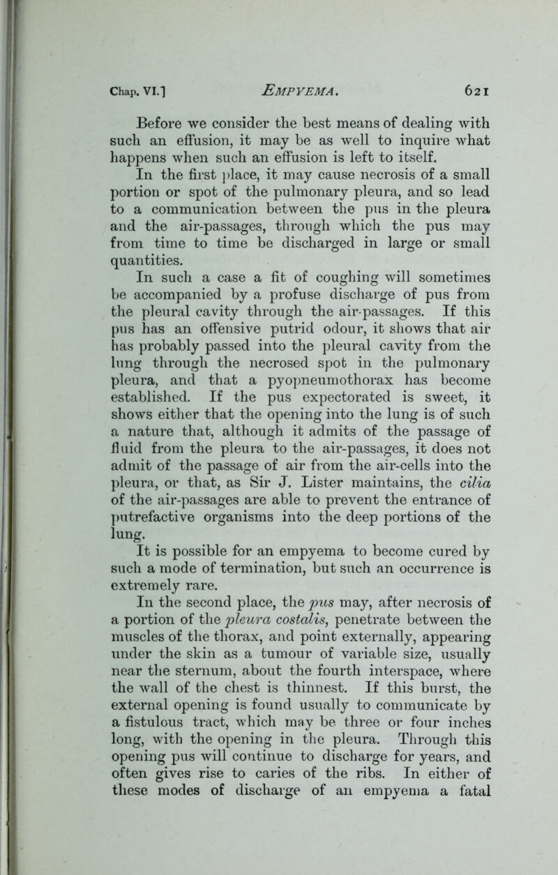 Before we consider the best means of dealing with such an effusion, it may be as well to inquire what happens when such an effusion is left to itself. In the first place, it may cause necrosis of a small portion or spot of the pulmonary pleura, and so lead to a communication between the pus in the pleura and the air-passages, through which the pus may from time to time be discharged in large or small quantities. In such a case a fit of coughing will sometimes be accompanied by a profuse discharge of pus from the pleural cavity through the air-passages. If this pus has an offensive putrid odour, it shows that air has probably passed into the pleural cavity from the lung through the necrosed spot in the pulmonary pleura, and that a pyopneumothorax has become established. If the pus expectorated is sweet, it shows either that the opening into the lung is of such a nature that, although it admits of the passage of fluid from the pleura to the air-passages, it does not admit of the passage of air from the air-cells into the pleura, or that, as Sir J. Lister maintains, the cilia of the air-passages are able to prevent the entrance of putrefactive organisms into the deep portions of the lung. It is possible for an empyema to become cured by such a mode of termination, but such an occurrence is extremely rare. In the second place, the pus may, after necrosis of a portion of the pleura costalis, penetrate between the muscles of the thorax, and point externally, appearing under the skin as a tumour of variable size, usually near the sternum, about the fourth interspace, where the wall of the chest is thinnest. If this burst, the external opening is found usually to communicate by a fistulous tract, which may be three or four inches long, with the opening in the pleura. Through this opening pus will continue to discharge for years, and often gives rise to caries of the ribs. In either of these modes of discharge of an empyema a fatal