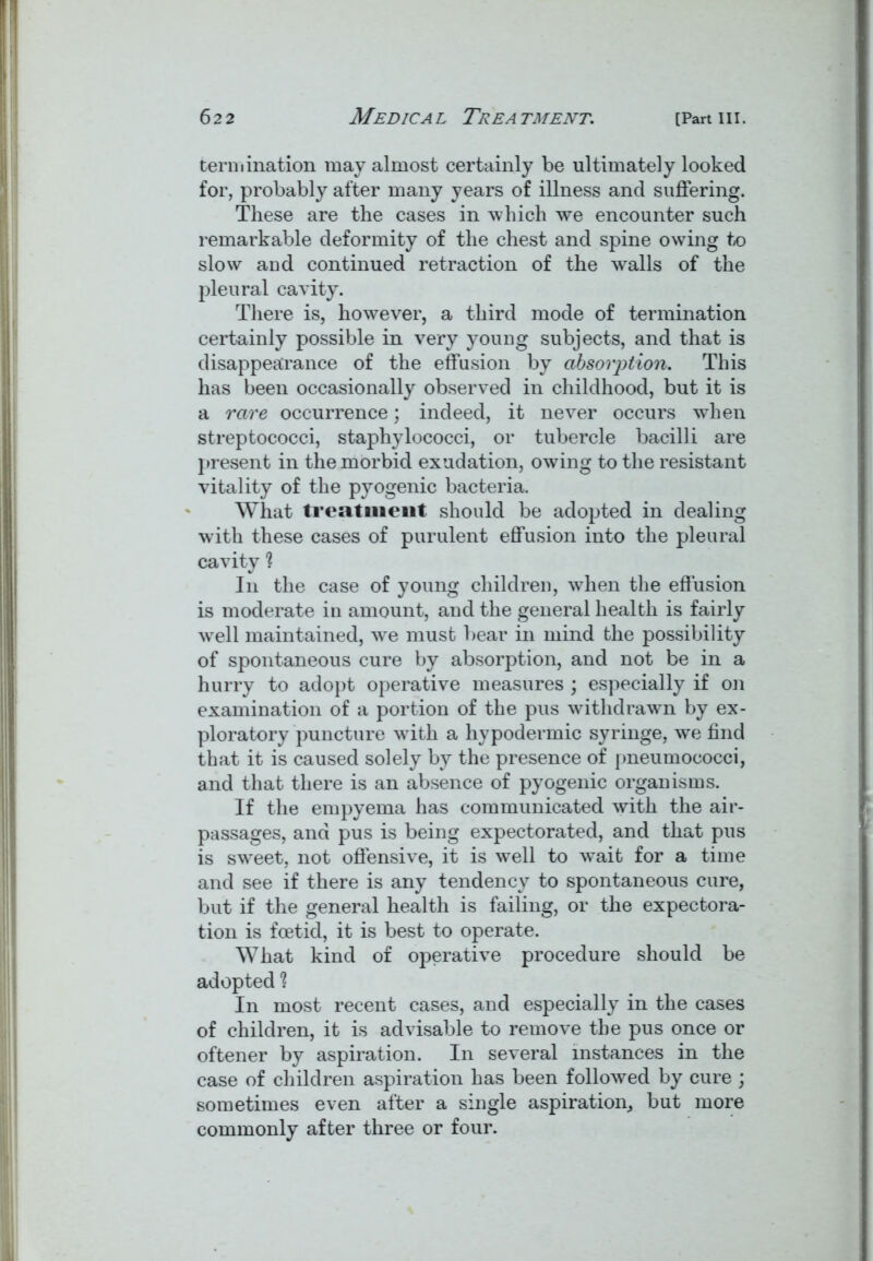 termination may almost certainly be ultimately looked for, probably after many years of illness and suffering. These are the cases in which we encounter such remarkable deformity of the chest and spine owing to slow and continued retraction of the walls of the pleural cavity. There is, however, a third mode of termination certainly possible in very young subjects, and that is disappearance of the effusion by absorption. This has been occasionally observed in childhood, but it is a rare occurrence; indeed, it never occurs when streptococci, staphylococci, or tubercle bacilli are present in the morbid exudation, owing to the resistant vitality of the pyogenic bacteria. What treatment should be adopted in dealing with these cases of purulent effusion into the pleural cavity 1 In the case of young children, when the effusion is moderate in amount, and the general health is fairly wrell maintained, we must bear in mind the possibility of spontaneous cure by absorption, and not be in a hurry to adopt operative measures ; especially if on examination of a portion of the pus withdrawn by ex- ploratory puncture with a hypodermic syringe, we find that it is caused solely by the presence of pneumococci, and that there is an absence of pyogenic organisms. If the empyema has communicated with the air- passages, and pus is being expectorated, and that pus is sweet, not offensive, it is well to wait for a time and see if there is any tendency to spontaneous cure, but if the general health is failing, or the expectora- tion is foetid, it is best to operate. What kind of operative procedure should be adopted 1 In most recent cases, and especially in the cases of children, it is advisable to remove the pus once or oftener by aspiration. In several instances in the case of children aspiration has been followed by cure ; sometimes even after a single aspiration, but more commonly after three or four.