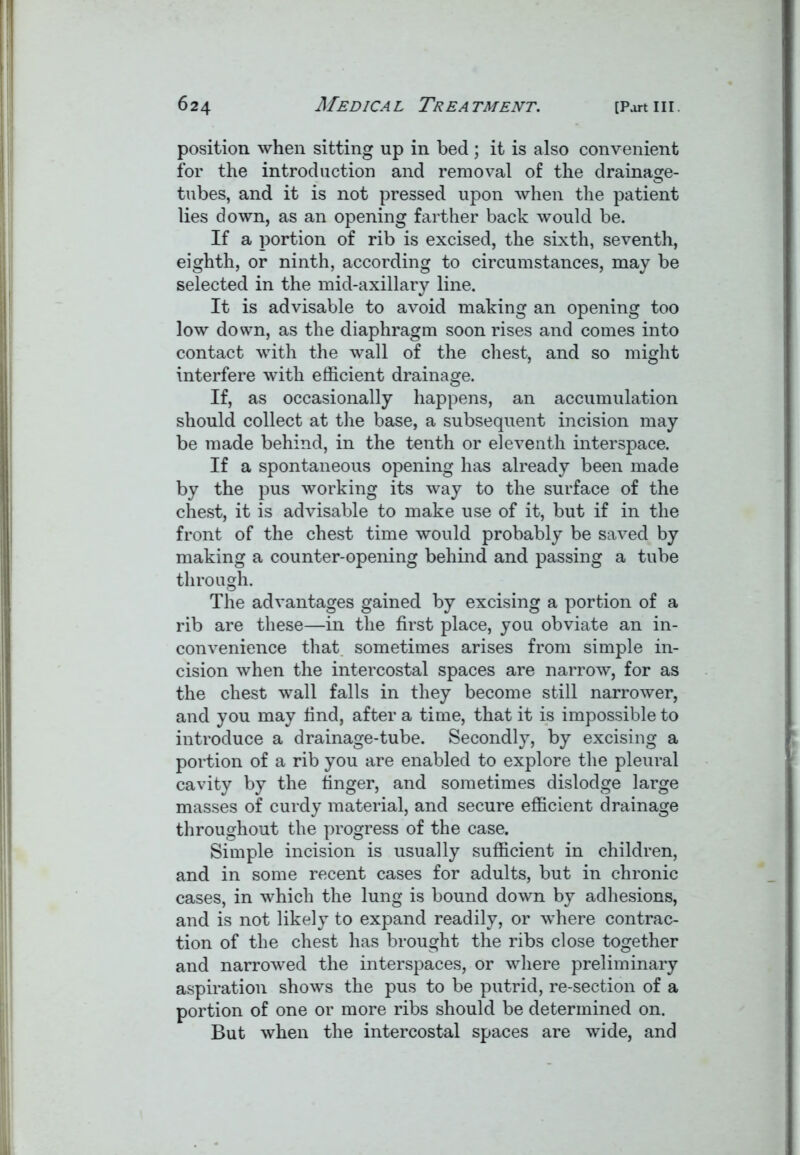 position when sitting up in bed ; it is also convenient for the introduction and removal of the drainage- tubes, and it is not pressed upon when the patient lies down, as an opening farther back would be. If a portion of rib is excised, the sixth, seventh, eighth, or ninth, according to circumstances, may be selected in the mid-axillary line. It is advisable to avoid making an opening too low down, as the diaphragm soon rises and comes into contact with the wall of the chest, and so might interfere with efficient drainage. If, as occasionally happens, an accumulation should collect at the base, a subsequent incision may be made behind, in the tenth or eleventh interspace. If a spontaneous opening has already been made by the pus working its way to the surface of the chest, it is advisable to make use of it, but if in the front of the chest time would probably be saved by making a counter-opening behind and passing a tube through. The advantages gained by excising a portion of a rib are these—in the first place, you obviate an in- convenience that sometimes arises from simple in- cision when the intercostal spaces are narrow, for as the chest wall falls in they become still narrower, and you may find, after a time, that it is impossible to introduce a drainage-tube. Secondly, by excising a portion of a rib you are enabled to explore the pleural cavity by the finger, and sometimes dislodge large masses of curdy material, and secure efficient drainage throughout the progress of the case. Simple incision is usually sufficient in children, and in some recent cases for adults, but in chronic cases, in which the lung is bound down by adhesions, and is not likely to expand readily, or where contrac- tion of the chest has brought the ribs close together and narrowed the interspaces, or where preliminary aspiration shows the pus to be putrid, re-section of a portion of one or more ribs should be determined on. But when the intercostal spaces are wide, and