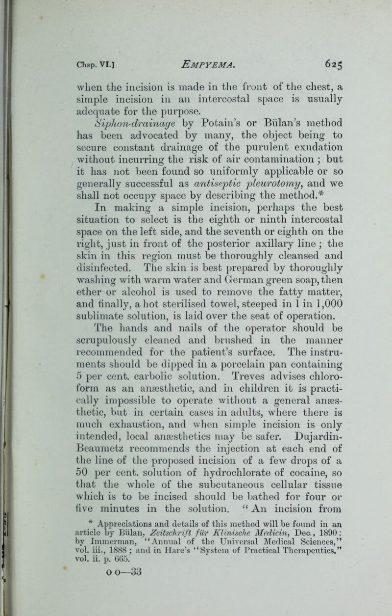 when the incision is made in the front of the chest, a simple incision in an intercostal space is usually adequate for the purpose. Siphon-drainage by Potain’s or Bulan’s method has been advocated by many, the object being to secure constant drainage of the purulent exudation without incurring the risk of air contamination ; but it has not been found so uniformly applicable or so generally successful as antiseptic pleurotomy, and we shall not occupy space by describing the method.* In making a simple incision, perhaps the best situation to select is the eighth or ninth intercostal space on the left side, and the seventh or eighth on the right, just in front of the posterior axillary line ; the skin in this region must be thoroughly cleansed and disinfected. The skin is best prepared by thoroughly washing with warm water and German green soap, then ether or alcohol is used to remove the fatty matter, and finally, a hot sterilised towel, steeped in 1 in 1,000 sublimate solution, is laid over the seat of operation. The hands and nails of the operator should be scrupulously cleaned and brushed in the manner recommended for the patient’s surface. The instru- ments should be dipped in a porcelain pan containing 5 per cent, carbolic solution. Treves advises chloro- form as an anaesthetic, and in children it is practi- cally impossible to operate without a general anaes- thetic, but in certain cases in adults, where there is much exhaustion, and when simple incision is only intended, local anaesthetics may be safer. Dujardin- Beaumetz recommends the injection at each end of the line of the proposed incision of a few drops of a 50 per cent, solution of hydrochlorate of cocaine, so that the whole of the subcutaneous cellular tissue which is to be incised should be bathed for four or five minutes in the solution. “ An incision from * Appreciations and details of this method will be found in an article by Bulan, Zeitschrift fur Klinische Medicin, Dec., 1890: by Immerman, “Annual of the Universal Medical Sciences,” vol. iii., 1888 ; and in Hare’s “System of Practical Therapeutics,” vol. ii. p. 665. o o—33