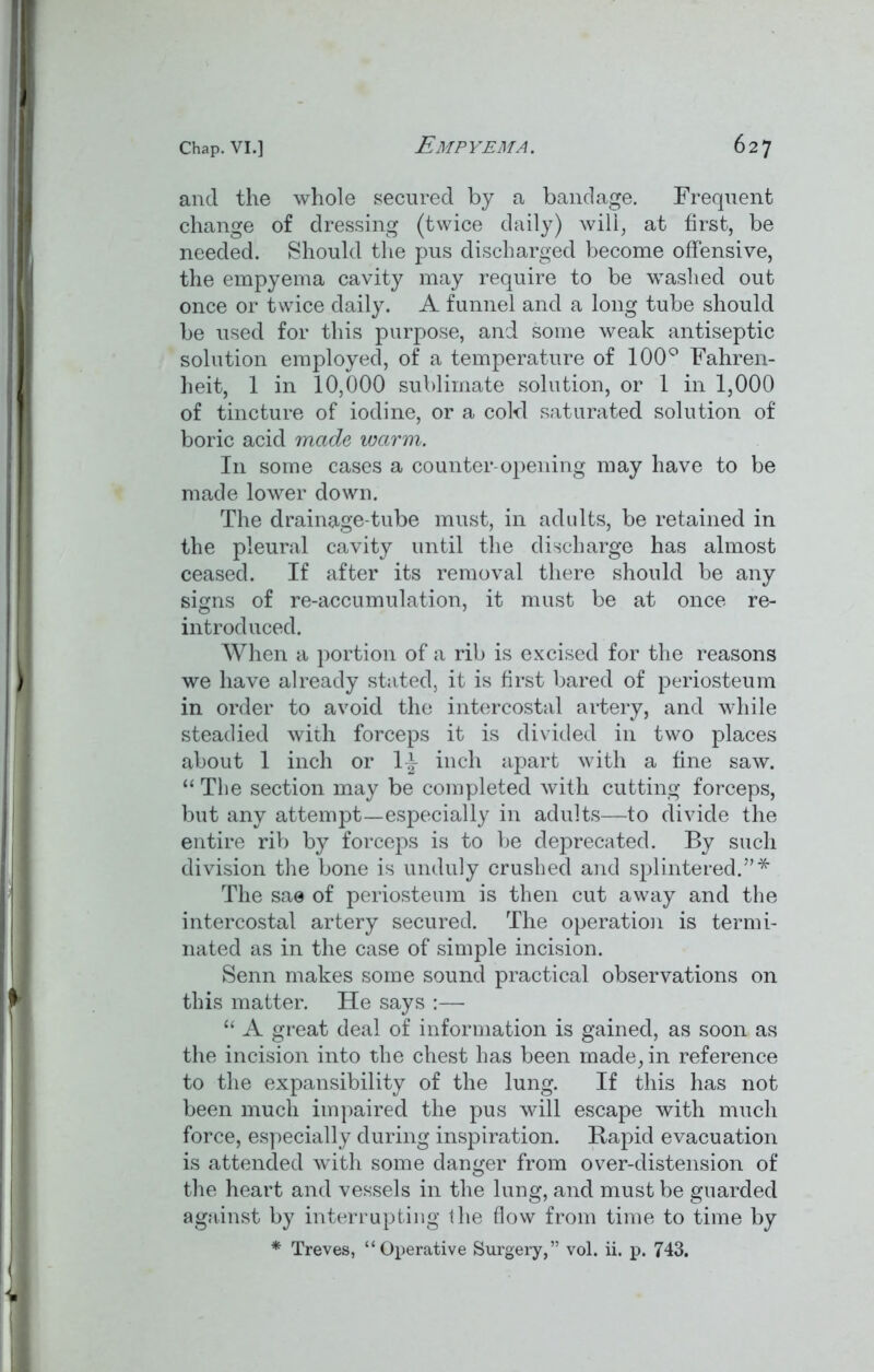and the whole secured by a bandage. Frequent change of dressing (twice daily) will, at first, be needed. Should the pus discharged become offensive, the empyema cavity may require to be washed out once or twice daily. A funnel and a long tube should be used for this purpose, and some weak antiseptic solution employed, of a temperature of 100° Fahren- heit, 1 in 10,000 sublimate solution, or 1 in 1,000 of tincture of iodine, or a cold saturated solution of boric acid made warm. In some cases a counter-opening may have to be made lower down. The drainage-tube must, in adults, be retained in the pleural cavity until the discharge has almost ceased. If after its removal there should be any signs of re-accumulation, it must be at once re- introduced. When a portion of a rib is excised for the reasons we have already stated, it is first bared of periosteum in order to avoid the intercostal artery, and while steadied with forceps it is divided in two places about 1 inch or 1^- inch apart with a fine saw. “ Tlie section may be completed with cutting forceps, but any attempt—especially in adults—to divide the entire rib by forceps is to be deprecated. By such division the bone is unduly crushed and splintered.”* The sae of periosteum is then cut away and the intercostal artery secured. The operation is termi- nated as in the case of simple incision. Senn makes some sound practical observations on this matter. He says :—- “ A great deal of information is gained, as soon as the incision into the chest has been made, in reference to the expansibility of the lung. If this has not been much impaired the pus will escape with much force, especially during inspiration. Rapid evacuation is attended with some danger from over-distension of the heart and vessels in the lung, and must be guarded against by interrupting the flow from time to time by * Treves, “Operative Surgery,” vol. ii. p. 743.