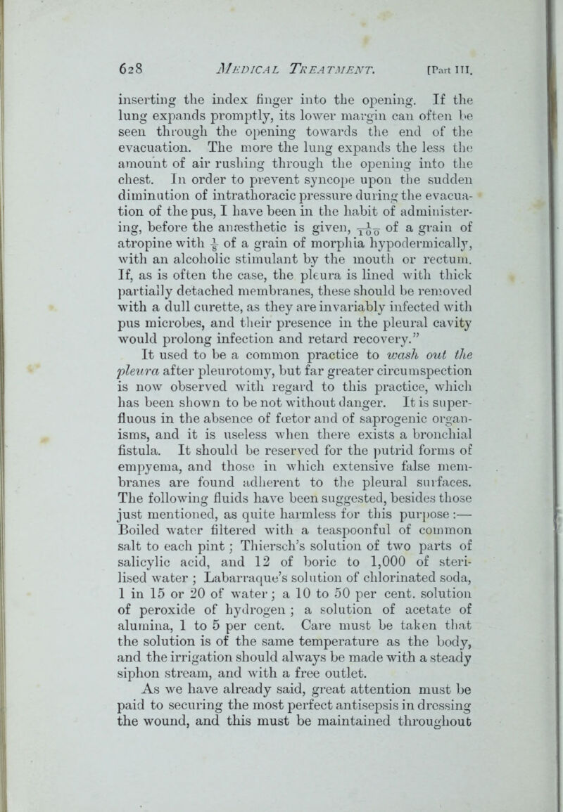 inserting the index finger into the opening. If the lung expands promptly, its lower margin can often be seen through the opening towards the end of the evacuation. The more the lung expands the less the amount of air rushing through the opening into the chest. In order to prevent syncope upon the sudden diminution of intrathoracic pressure during the evacua- tion of the pus, I have been in the habit of administer- ing, before the aniesthetic is given, of a grain of atropine with of a grain of morphia hypodermically, with an alcoholic stimulant by the mouth or rectum. If, as is often the case, the pleura is lined with thick partially detached membranes, these should be removed with a dull curette, as they are invariably infected with pus microbes, and their presence in the pleural cavity would prolong infection and retard recovery.” It used to be a common practice to wash out the pleura after pleurotomy, but far greater circumspection is now observed with regard to this practice, which has been shown to be not without danger. It is super- fluous in the absence of fcetor and of saprogenic organ- isms, and it is useless when there exists a bronchial fistula. It should be reserved for the putrid forms of empyema, and those in which extensive false mem- branes are found adherent to the pleural surfaces. The following fluids have been suggested, besides those just mentioned, as quite harmless for this purpose :— Boiled water filtered with a teaspoonful of common salt to each pint; Thiersch’s solution of two parts of salicylic acid, and 12 of boric to 1,000 of steri- lised water ; Labarraque’s solution of chlorinated soda, 1 in 15 or 20 of water; a 10 to 50 per cent, solution of peroxide of hydrogen ; a solution of acetate of alumina, 1 to 5 per cent. Care must be taken that the solution is of the same temperature as the body, and the irrigation should always be made with a steady siphon stream, and with a free outlet. As we have already said, great attention must be paid to securing the most perfect antisepsis in dressing the wound, and this must be maintained throughout