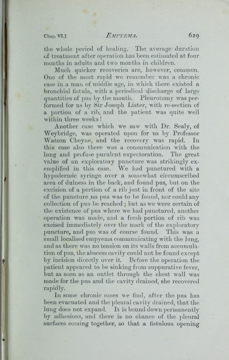 the whole period of healing. The average duration of treatment after operation lias been estimated at four months in adults and two months in children. Much quicker recoveries are, however, common. One of the most rapid we remember was a chronic case in a man of middle age, in which there existed a bronchial fistula, with a periodical discharge of large quantities of pus by the mouth. Pleurotomy was per- formed for us by Sir Joseph Lister, with re-section of a portion of a rib, and the patient was quite well within three weeks! Another case which we saw with Dr. Sealy, of Weybridge, was operated upon for us by Professor Watson Cheyne, and the recovery was rapid. In this case also there was a communication with the lung and profuse purulent expectoration. The great value of an exploratory puncture was strikingly ex- emplified in this case. We had punctured with a hypodermic syringe over a somewhat circumscribed area of dulness in the back, and found pus, but on the excision of a portion of a rib just in front of the site of the puncture no pus was to be found, nor could any collection of pus be reached \ but as we were certain of the existence of pus where we had punctured, another operation was made, and a fresh portion of rib was excised immediately over the mark of the exploratory puncture, and pus was of course found. This was a small localised empyema communicating with the lung, and as there was no tension on its walls from accumula- tion of pus, the abscess cavity could not be found except by incision directly over it. Before the operation the patient appeared to be sinking from suppurative fever, but as soon as an outlet through the chest wall was made for the pus and the cavity drained, she recovered rapidly. In some chronic cases we find, after the pus has been evacuated and the pleural cavity drained, that the lung does not expand. It is bound down permanently by adhesions, and there is no chance of the pleural surfaces coming together, so that a fistulous opening