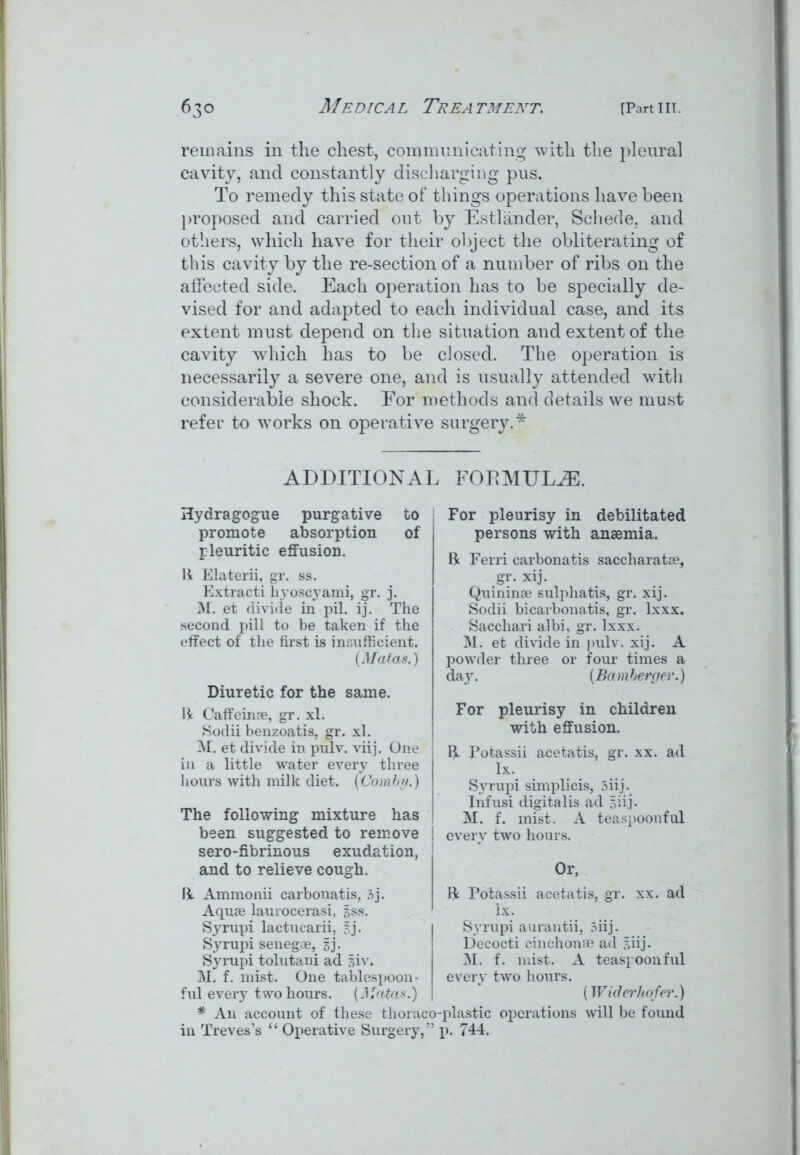 remains in the chest, communicating with the pleural cavity, and constantly discharging pus. To remedy this state of things operations have been proposed and carried out by Estliinder, Schede, and others, which have for their object the obliterating of this cavity by the re-section of a number of ribs on the affected side. Each operation has to be specially de- vised for and adapted to each individual case, and its extent must depend on the situation and extent of the cavity which has to be closed. The operation is necessarily a severe one, and is usually attended with considerable shock. For methods and details we must refer to works on operative surgery.* ADDITION AI Hydragogue purgative to promote absorption of pleuritic effusion. ft Elaterii, gr. ss. Extracti hyoscyami, gr. j. M. et divide in pil. ij. The second pill to be taken if the effect of the first is insufficient. (Matas.) Diuretic for the same. lit Caffeuue, gr. xl. Sodii benzoatis, gr. xl. M. et divide in pulv. vhj. One in a little water every three hours with milk diet. (Combi/.) The following mixture has been suggested to remove sero-fibrinous exudation, and to relieve cough. lit Ammonii carbonatis, 3j. Aquae laurocerasi, $ss. Syrupi lactucarii, Bj- Syrupi senegae, Bj- Syrupi tolutani ad Biv. M. f. mist. One tablespoon - ful every two hours. (Ji'atas.) * An account of these thorac< in Treves’s “ Operative Surgery,’ , FORMULAE. For pleurisy in debilitated persons with anaemia. ft Ferri carbonatis saccharatoe, gr. xij. Quininoe sulphatis, gr. xij. Sodii bicarbonatis, gr. lxxx. Sacchari albi, gr. lxxx. M. et divide in pulv. xij. A powder three or four times a day. (Bamberger.) For pleurisy in children with effusion. ft Potassii acetatis, gr. xx. ad lx. Syrupi simplicis, 3iij. Infusi digitalis ad Biij. M. f. mist. A teaspoonful every two hours. Or, ft Potassii acetatis, gr. xx. ad lx. Syrupi aurantii, 5iij. Decocti cinchona? ad Biij- M. f. mist. A teaspoon ful every two hours. (Widerhofei'.) •-plastic operations will be found p. 744.