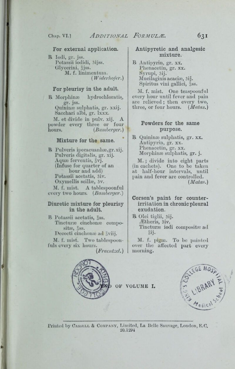 For external application. ft Iodi, gr. jss. Potassii iodidi, 3ijss. Glycerini, jjss. M. f. linimentum. (Widerhofer.) For pleurisy in the adult. ft Morphinae liydrochloratis, gr. jss. Quininae sulphatis, gr. xxij. Sacchari albi, gr. lxxx. M. et divide in pulv. xij. A powder every three or four hours. (Bamberger.) Mixture for the same. ft Pulveris ipecacuanliae,gr.xij. Pulveris digitalis, gr. xij. Aquae ferventis, jvj. (Infuse for quarter of an hour and add) Potassii acetatis, 3iv. Oxymellis scillae, 3v. M. f. mist. A tablespoonful every two hours. (Bamberger.) Diuretic mixture for pleurisy in the adult. $ Potassii acetatis, jss. Tincturae cinchome compo- sitae, jss. Pecocti cinclionae ad jviij. M. f. mist. Two tablespoon - fuls every six hours. (Fraentzel.) Antipyretic and analgesic mixture. ft Antipyrin, gr. xx. Phenacetin, gr. xx. Syrupi, 3ij. Mucilaginis acaciae, 3ij. Spiritus vini gallici, jss. M. f. mist. One teasjjooiiful every hour until fever and pain are relieved; then every two, three, or four hours. [Matas.) Powders for the same purpose. ft Quininae sulphatis, gr. xx. Antipyrin, gr. xx. Phenacetin, gr. xx. Morphinae sulphatis, gr. j. M.; divide into eight parts (in cachets). One to be taken at half-hour intervals, until pain and fever are controlled. [Matas.) Corson’s paint for counter- irritation in chronic pleural exudation, ft Olei tiglii, 3ij. iEtheris, 3iv. Tincturae iodi composite ad 3ij. M. f. pigm. To be painted over the affected j>art every morning. Printed by Casskll & Company, Limited, La Belle Sauvage, London, E.C. 20.1294
