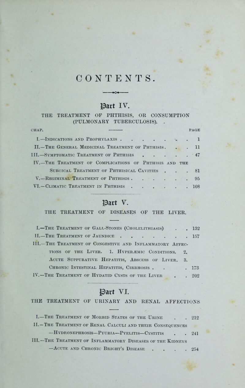 CONTENTS Pact IV. THE TREATMENT OF PHTHISIS, OR CONSUMPTION (PULMONARY TUBERCULOSIS). . CHAP. PAGE I.—Indications and Prophylaxis 1 II.—The General Medicinal Treatment of Phthisis. . . 11 III.—Symptomatic Treatment of Phthisis 47 IV.—The Treatment of Complications of Phthisis and the Surcical Treatment of Phthisical Cavities ... 81 V.—Regiminal Treatment of Phthisis 95 VI.—Climatic Treatment in Phthisis 108 Part V. THE TREATMENT OF DISEASES OF THE LIVER. I. —The Treatment of Gall-Stones (Cholelithiasis) . . 132 II. —The Treatment of Jaundice 157 III. —The Treatment of Congestive and Inflammatory Affec- tions of the Liver. 1. Hyper^mic Conditions. 2. Acute Suppurative Hepatitis, Abscess of Liver. 3. Chronic Intestinal Hepatitis, Cirrhosis . . . 173 IV. —The Treatment of Hydatid Cysts of the Liver . . 202 Part YI. THE TREATMENT OF URINARY AND RENAL AFFECTIONS I.—The Treatment of Morbid States of the Urine . . 212 II— The Treatment of Renal Calculi and their Consequences —Hydronephrosis—Pyurta—Pyelitis—Cystitis . . 241 HI.—The Treatment of Inflammatory Diseases of the Kidneys —Acute and Chronic Bright’s Disease .... 254