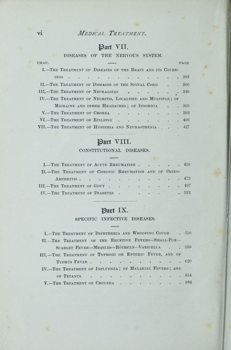 Part VII. DISEASES OF THE NERVOUS SYSTEM. CHAP. PAGE I. —The Treatment of Diseases of the Brain and its Cover- ings 2S3 II. —The Treatment of Diseases of the Spinal Cord . . 306 III. —The Treatment of Neuralgias 340 IV. —The Treatment of Neuritis, Localised and Multiple; of Migraine and other Headaches ; of Insomnia . . 369 V.—The Treatment of Chorea 393 VI.—The Treatment of Epilepsy 406 VII.—The Treatment of Hysteria and Neurasthenia . . . 427 Part VIII. CONSTITUTIONAL DISEASES. I.—The Treatment of Acute Rheumatism 450 II. —The Treatment of Chronic Rheumatism and of Osteo- arthritis 473 III. —The Treatment of Gout 497 IV.—The Treatment of Diabetes . ... . 532 Part IX. SPECIFIC INFECTIVE DISEASES. I.—The Treatment of Diphtheria and Whooping Cough . 556 II.—The Treatment of the Eruptive Fevers—Small-Pox— Scarlet Fever—Measles—Rotheln—Varicella . . 5S9 III.—The Treatment of Typhoid or Enteric Fever, and of Typhus Fever 620 IV.—The Treatment of Influenza ; of Malarial Fevers ; and of Tetanus 654 V.—The Treatment of Cholera 656