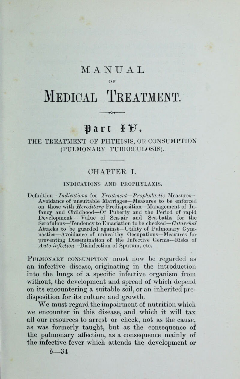 MANUAL OF Medical Treatment. part $v. THE TREATMENT OF PHTHISIS, OR CONSUMPTION (PULMONARY TUBERCULOSIS). CHAPTER I. INDICATIONS AND PROPHYLAXIS. Definition—Indications for Treatment—Prophylactic Measures— Avoidance of unsuitable Marriages—Measures to be enforced on those with Hereditary Predisposition—Management of In- fancy and Childhood—Of Puberty and the Period of rapid Development—Value of Sea-air and Sea-baths for the Scrofulous—Tendency to Emaciation to be checked— Catarrhal Attacks to be guarded against—Utility of Pulmonary Gym- nastics—Avoidance of unhealthy Occupations—Measures for preventing Dissemination of the Infective Germs—Risks of Auto-infection—Disinfection of Sputum, etc. Pulmonary consumption must now be regarded as an infective disease, originating in the introduction into the lungs of a specific infective organism from without, the development and spread of which depend on its encountering a suitable soil, or an inherited pre- disposition for its culture and growth. We must regard the impairment of nutrition which we encounter in this disease, and which it will tax all our resources to arrest or check, not as the cause, as was formerly taught, but as the consequence of the pulmonary affection, as a consequence mainly of the infective fever which attends the development or 6—34