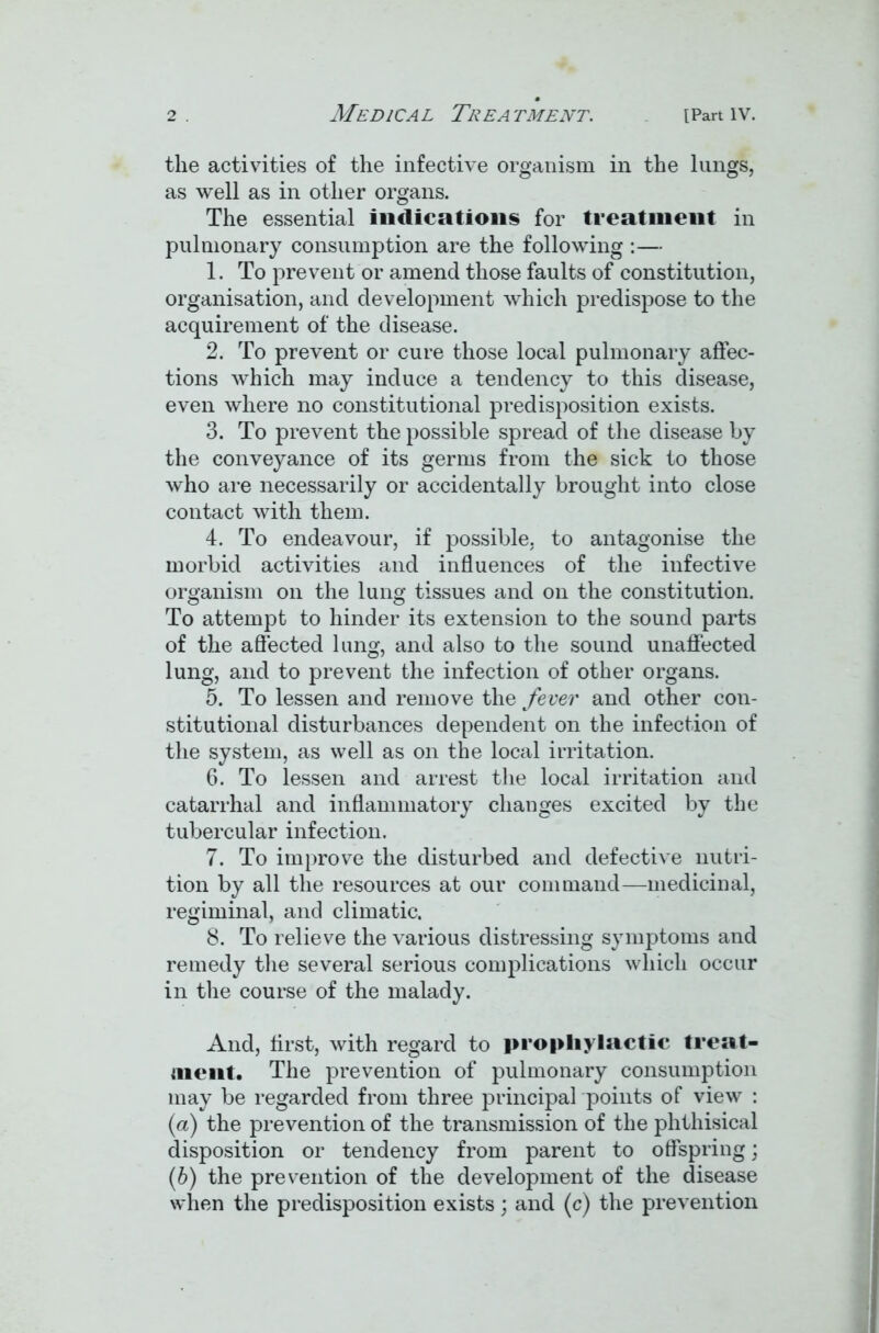 the activities of the infective organism in the lungs, as well as in other organs. The essential indications for treatment in pulmonary consumption are the following :— 1. To prevent or amend those faults of constitution, organisation, and development which predispose to the acquirement of the disease. 2. To prevent or cure those local pulmonary affec- tions which may induce a tendency to this disease, even where no constitutional predisposition exists. 3. To prevent the possible spread of the disease by the conveyance of its germs from the sick to those who are necessarily or accidentally brought into close contact with them. 4. To endeavour, if possible, to antagonise the morbid activities and influences of the infective organism on the lung tissues and on the constitution. To attempt to hinder its extension to the sound parts of the affected lung, and also to the sound unaffected lung, and to prevent the infection of other organs. 5. To lessen and remove the fever and other con- stitutional disturbances dependent on the infection of the system, as well as on the local irritation. 6. To lessen and arrest the local irritation and catarrhal and inflammatory changes excited by the tubercular infection. 7. To improve the disturbed and defective nutri- tion by all the resources at our command—medicinal, regiminal, and climatic. 8. To relieve the various distressing symptoms and remedy the several serious complications which occur in the course of the malady. And, first, with regard to prophylactic treat- ment. The prevention of pulmonary consumption may be regarded from three principal points of view : (a) the prevention of the transmission of the phthisical disposition or tendency from parent to offspring; (b) the prevention of the development of the disease when the predisposition exists; and (c) the prevention