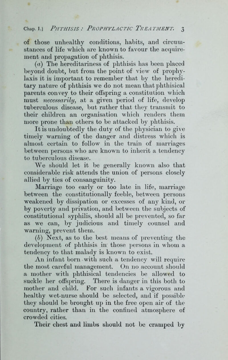 of those unhealthy conditions, habits, and circum- stances of life which are known to favour the acquire- ment and propagation of phthisis. (а) The hereditariness of phthisis has been placed beyond doubt, but from the point of view of prophy- laxis it is important to remember that by the heredi- tary nature of phthisis we do not mean that phthisical parents convey to their offspring a constitution which must necessarily, at a given period of life, develop tuberculous disease, but rather that they transmit to their children an organisation which renders them more prone than others to be attacked by phthisis. It is undoubtedly the duty of the physician to give timely warning of the danger and distress which is almost certain to follow in the train of marriages between persons who are known to inherit a tendency to tuberculous disease. We should let it be generally known also that considerable risk attends the union of persons closely allied by ties of consanguinity. Marriage too early or too late in life, marriage between the constitutionally feeble, between persons weakened by dissipation or excesses of any kind, or by poverty and privation, and between the subjects of constitutional syphilis, should all be prevented, so far as we can, by judicious and timely counsel and warning, prevent them. (б) Next, as to the best means of preventing the development of phthisis in those persons in whom a tendency to that malady is known to exist. An infant born with such a tendency will require the most careful management. On no account should a mother with phthisical tendencies be allowed to suckle her offspring. There is danger in this both to mother and child. For such infants a vigorous and healthy wet-nurse should be selected, and if possible they should be brought up in the free open air of the country, rather than in the confined atmosphere of crowded cities. Their chest and limbs should not be cramped by