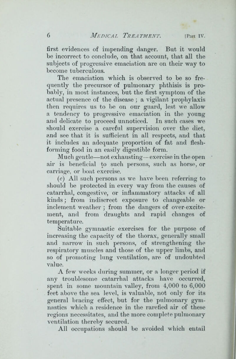 first evidences of impending danger. But it would be incorrect to conclude, on that account, that all the subjects of progressive emaciation are on their way to become tuberculous. The emaciation which is observed to be so fre- quently the precursor of pulmonary phthisis is pro- bably, in most instances, but the first symptom of the actual presence of the disease ; a vigilant prophylaxis then requires us to be on our guard, lest we allow a tendency to progressive emaciation in the young and delicate to proceed unnoticed. In such cases we should exercise a careful supervision over the diet, and see that it is sufficient in all respects, and that it includes an adequate proportion of fat and flesh- forming food in an easily digestible form. Much gentle—not exhausting—exercise in the open air is beneficial to such persons, such as horse, or carriage, or boat exercise. (c) All such persons as we have been referring to should be protected in every way from the causes of catarrhal, congestive, or inflammatory attacks of all kinds; from indiscreet exposure to changeable or inclement weather ; from the dangers of over-excite- ment, and from draughts and rapid changes of temperature. Suitable gymnastic exercises for the purpose of increasing the capacity of the thorax, generally small and narrow in such persons, of strengthening the respiratory muscles and those of the upper limbs, and so of promoting lung ventilation, are of undoubted value. A few weeks during summer, or a longer period if any troublesome catarrhal attacks have occurred, spent in some mountain valley, from 4,000 to 6,000 feet above the sea level, is valuable, not only for its general bracing effect, but for the pulmonary gym- nastics which a residence in the rarefied air of these regions necessitates, and the more complete pulmonary ventilation thereby secured. All occupations should be avoided which entail