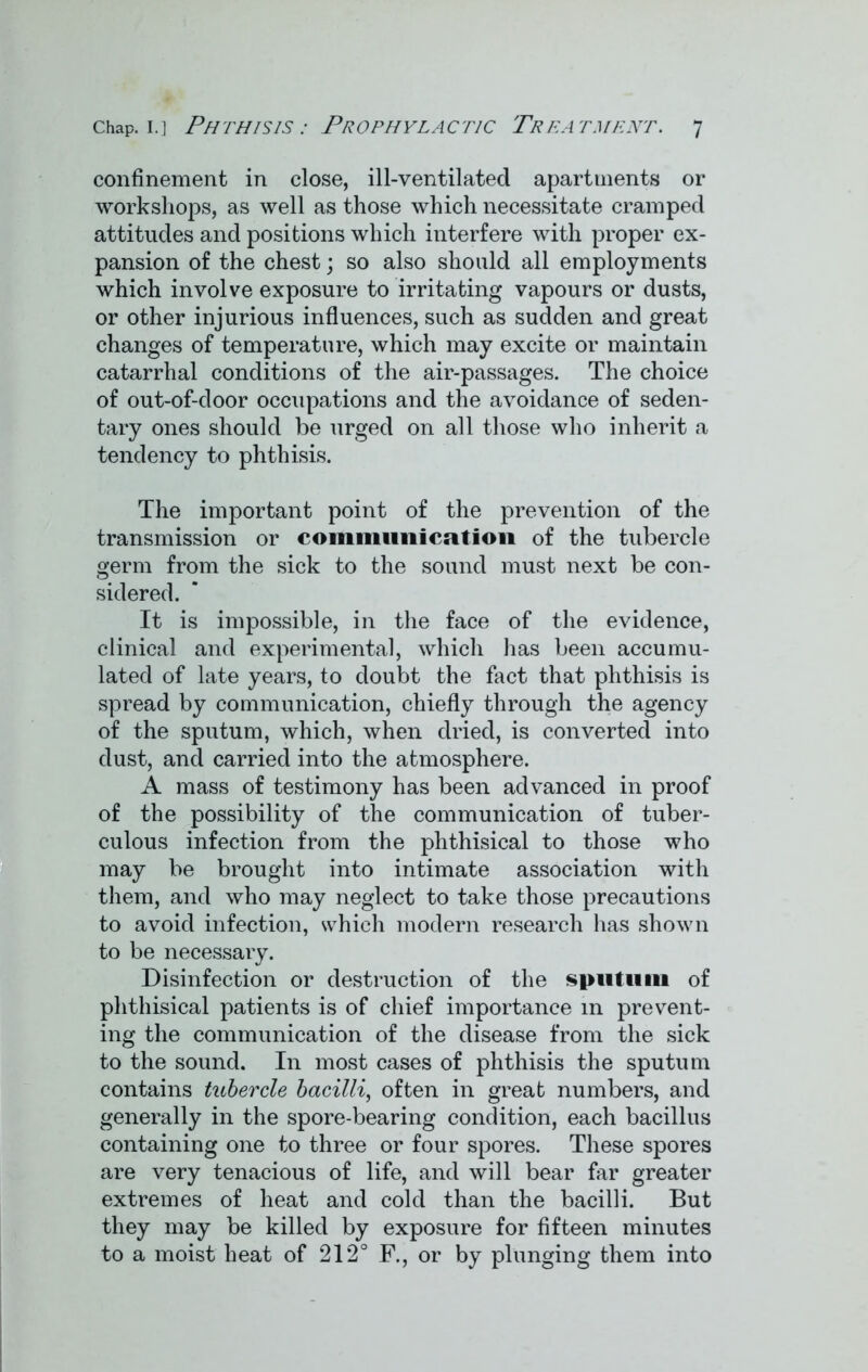 confinement in close, ill-ventilated apartments or workshops, as well as those which necessitate cramped attitudes and positions which interfere with proper ex- pansion of the chest; so also should all employments which involve exposure to irritating vapours or dusts, or other injurious influences, such as sudden and great changes of temperature, which may excite or maintain catarrhal conditions of the air-passages. The choice of out-of-door occupations and the avoidance of seden- tary ones should be urged on all those who inherit a tendency to phthisis. The important point of the prevention of the transmission or communication of the tubercle germ from the sick to the sound must next be con- sidered. It is impossible, in the face of the evidence, clinical and experimental, which has been accumu- lated of late years, to doubt the fact that phthisis is spread by communication, chiefly through the agency of the sputum, which, when dried, is converted into dust, and carried into the atmosphere. A mass of testimony has been advanced in proof of the possibility of the communication of tuber- culous infection from the phthisical to those who may be brought into intimate association with them, and who may neglect to take those precautions to avoid infection, which modern research has shown to be necessary. Disinfection or destruction of the sputum of phthisical patients is of chief importance in prevent- ing the communication of the disease from the sick to the sound. In most cases of phthisis the sputum contains tubercle bacilli, often in great numbers, and generally in the spore-bearing condition, each bacillus containing one to three or four spores. These spores are very tenacious of life, and will bear far greater extremes of heat and cold than the bacilli. But they may be killed by exposure for fifteen minutes to a moist heat of 212° F., or by plunging them into