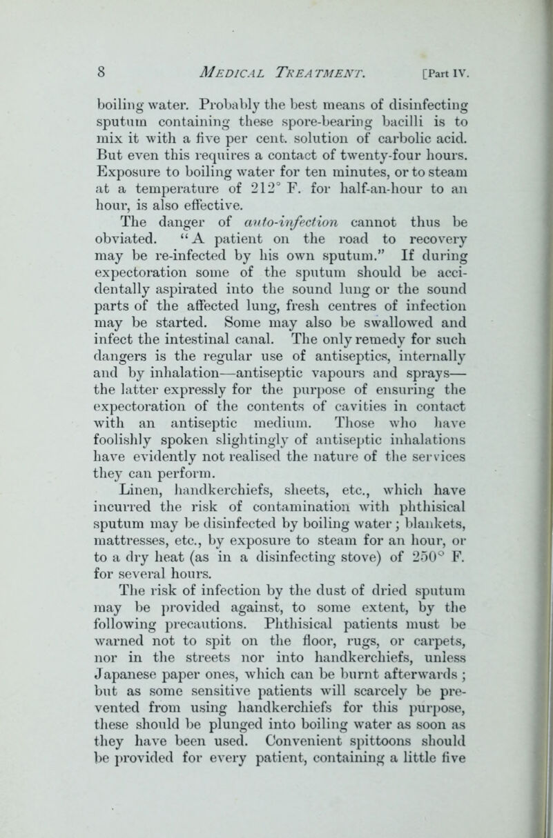 boiling water. Probably the best means of disinfecting sputum containing these spore-bearing bacilli is to mix it with a five per cent, solution of carbolic acid. But even this requires a contact of twenty-four hours. Exposure to boiling water for ten minutes, or to steam at a temperature of 212° F. for half-an-hour to an hour, is also effective. The danger of auto-infection cannot thus be obviated. “A patient on the road to recovery may be re-infected by his own sputum.” If during expectoration some of the sputum should be acci- dentally aspirated into the sound lung or the sound parts of the affected lung, fresh centres of infection may be started. Some may also be swallowed and infect the intestinal canal. The only remedy for such dangers is the regular use of antiseptics, internally and by inhalation—antiseptic vapours and sprays— the latter expressly for the purpose of ensuring the expectoration of the contents of cavities in contact with an antiseptic medium. Those who have foolishly spoken slightingly of antiseptic inhalations have evidently not realised the nature of the services they can perform. Linen, handkerchiefs, sheets, etc., which have incurred the risk of contamination with phthisical sputum may be disinfected by boiling water; blankets, mattresses, etc., by exposure to steam for an hour, or to a dry heat (as in a disinfecting stove) of 250° F. for several hours. The risk of infection by the dust of dried sputum may be provided against, to some extent, by the following precautions. Phthisical patients must be warned not to spit on the floor, rugs, or carpets, nor in the streets nor into handkerchiefs, unless Japanese paper ones, which can be burnt afterwards ; but as some sensitive patients will scarcely be pre- vented from using handkerchiefs for this purpose, these should be plunged into boiling water as soon as they have been used. Convenient spittoons should be provided for every patient, containing a little five