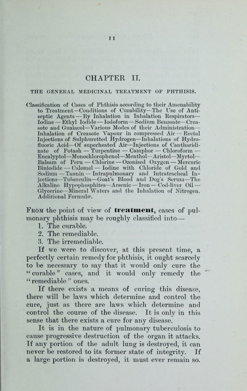 CHAPTER II. THE GENERAL MEDICINAL TREATMENT OF PHTHISIS. Classification of Cases of Phthisis according to their Amenability to Treatment—Conditions of Curability—The Use of Anti- septic Agents — By Inhalation in Inhalation Respirators— Iodine — Ethyl Iodide — Iodoform—Sodium Benzoate—Crea- sote and Guaiacol—Various Modes of their Administration— Inhalation of Creasote Vapour in compressed Air — Rectal Injections of Sulphuretted Hydrogen—Inhalations of Hydro- fluoric Acid—Of superheated Air—Injections of Cantharidi- nate of Potash — Turpentine — Camphor — Chloroform — Eucalyptol—Monochlorophenol—Menthol—Aristol—Myrtol— Balsam of Peru — Chlorine — Ozonised Oxygen — Mercuric Biniodide — Calomel — Iodine with Chloride of Gold and Sodium—Tannin — Intrapulmonary and Intratracheal In- jections—Tuberculin—Goat’s Blood and Dog’s Serum—The Alkaline Hypophosphites—Arsenic — Iron — Cod-liver Oil — Glycerine—Mineral Waters and the Inhalation of Nitrogen. Additional Formulae. From the point of view of treatment, cases of pul- monary phthisis may be roughly classified into— 1. The curable. 2. The remediable. 3. The irremediable. If we were to discover, at this present time, a perfectly certain remedy for phthisis, it ought scarcely to be necessary to say that it would only cure the “ curable ” cases, and it would only remedy the “ remediable ” ones. If there exists a means of curing this disease, there will be laws which determine and control the cure, just as there are laws which determine and control the course of the disease. It is only in this sense that there exists a cure for any disease. It is in the nature of pulmonary tuberculosis to cause progressive destruction of the organ it attacks. If any portion of the adult lung is destroyed, it can never be restored to its former state of integrity. If a large portion is destroyed, it must ever remain so.