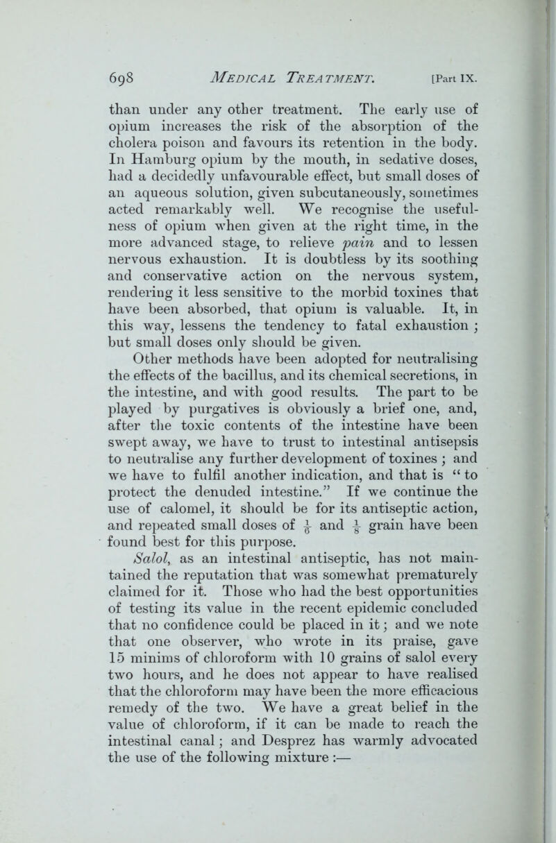 than under any other treatment. The early use of opium increases the risk of the absorption of the cholera poison and favours its retention in the body. In Hamburg opium by the mouth, in sedative doses, had a decidedly unfavourable effect, but small doses of an aqueous solution, given subcutaneously, sometimes acted remarkably well. We recognise the useful- ness of opium when given at the right time, in the more advanced stage, to relieve pain and to lessen nervous exhaustion. It is doubtless by its soothing and conservative action on the nervous system, rendering it less sensitive to the morbid toxines that have been absorbed, that opium is valuable. It, in this way, lessens the tendency to fatal exhaustion ; but small doses only should be given. Other methods have been adopted for neutralising the effects of the bacillus, and its chemical secretions, in the intestine, and with good results. The part to be played by purgatives is obviously a brief one, and, after the toxic contents of the intestine have been swept away, we have to trust to intestinal antisepsis to neutralise any further development of toxines ; and we have to fulfil another indication, and that is “to protect the denuded intestine.” If we continue the use of calomel, it should be for its antiseptic action, and repeated small doses of ^ and ^ grain have been found best for this purpose. Salol, as an intestinal antiseptic, has not main- tained the reputation that was somewhat prematurely claimed for it. Those who had the best opportunities of testing its value in the recent epidemic concluded that no confidence could be placed in it; and we note that one observer, who wrote in its praise, gave 15 minims of chloroform with 10 grains of salol every two hours, and he does not appear to have realised that the chloroform may have been the more efficacious remedy of the two. We have a great belief in the value of chloroform, if it can be made to reach the intestinal canal; and Desprez has warmly advocated the use of the following mixture :—