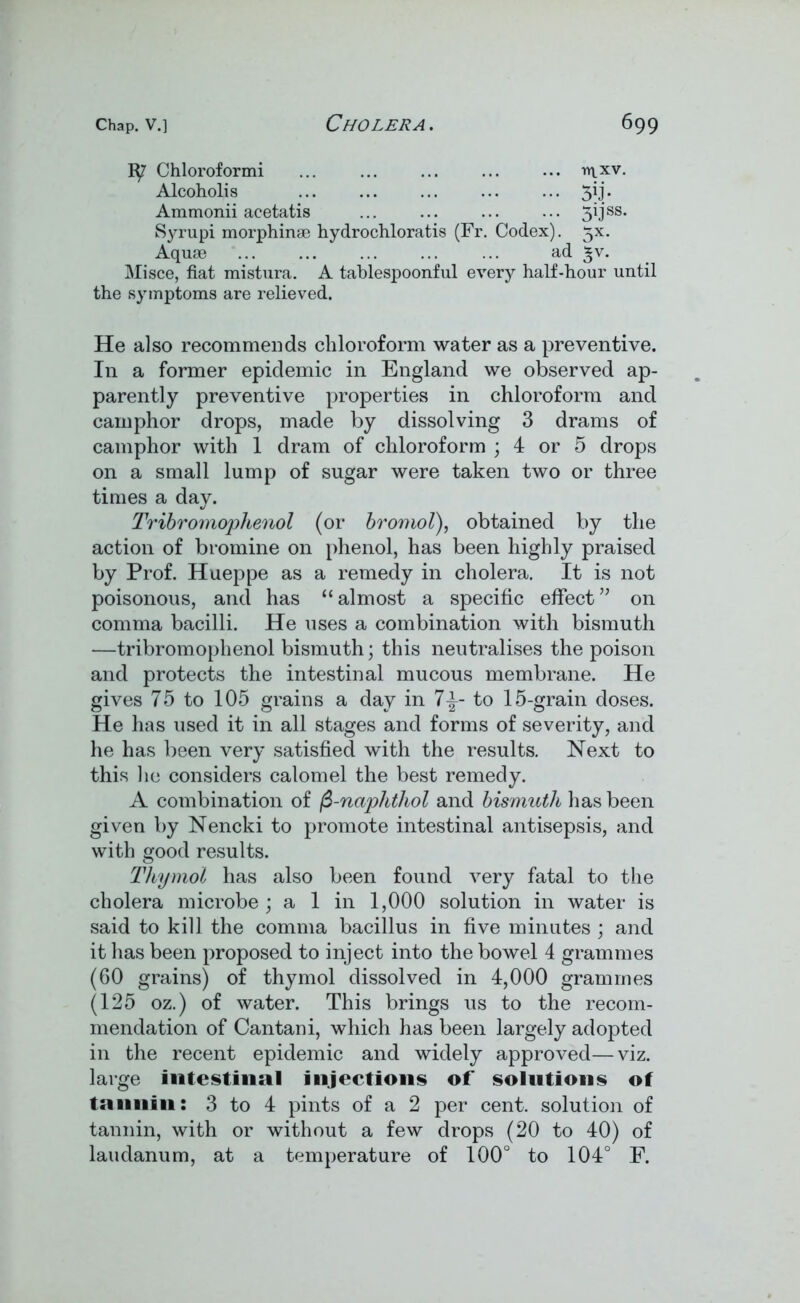 Chloroformi ... ... ... ... ... mxv. Alcoholis ... ... ... ... ... 3ij. Ammonii acetatis ... ... ... ... 30 ss* Syrupi morphinae hydrochloratis (Fr. Codex). 5X. Aquae ad £v. Misce, fiat mistura. A tablespoonful every half-hour until the symptoms are relieved. He also recommends chloroform water as a preventive. In a former epidemic in England we observed ap- parently preventive properties in chloroform and camphor drops, made by dissolving 3 drams of camphor with 1 dram of chloroform ; 4 or 5 drops on a small lump of sugar were taken two or three times a day. Tribromophenol (or bromol), obtained by the action of bromine on phenol, has been highly praised by Prof. Hueppe as a remedy in cholera. It is not poisonous, and has “almost a specific effect” on comma bacilli. He uses a combination with bismuth —tribromophenol bismuth; this neutralises the poison and protects the intestinal mucous membrane. He gives 75 to 105 grains a day in to 15-grain doses. He has used it in all stages and forms of severity, and he has been very satisfied with the results. Next to this lie considers calomel the best remedy. A combination of fi-nciphthol and bismuth has been given by Nencki to promote intestinal antisepsis, and with good results. Thymol has also been found very fatal to the cholera microbe ; a 1 in 1,000 solution in water is said to kill the comma bacillus in five minutes ; and it has been proposed to inject into the bowel 4 grammes (60 grains) of thymol dissolved in 4,000 grammes (125 oz.) of water. This brings us to the recom- mendation of Can tan i, which has been largely adopted in the recent epidemic and widely approved—viz. large intestinal injections of solutions of tannin: 3 to 4 pints of a 2 per cent, solution of tannin, with or without a few drops (20 to 40) of laudanum, at a temperature of 100° to 104° F.