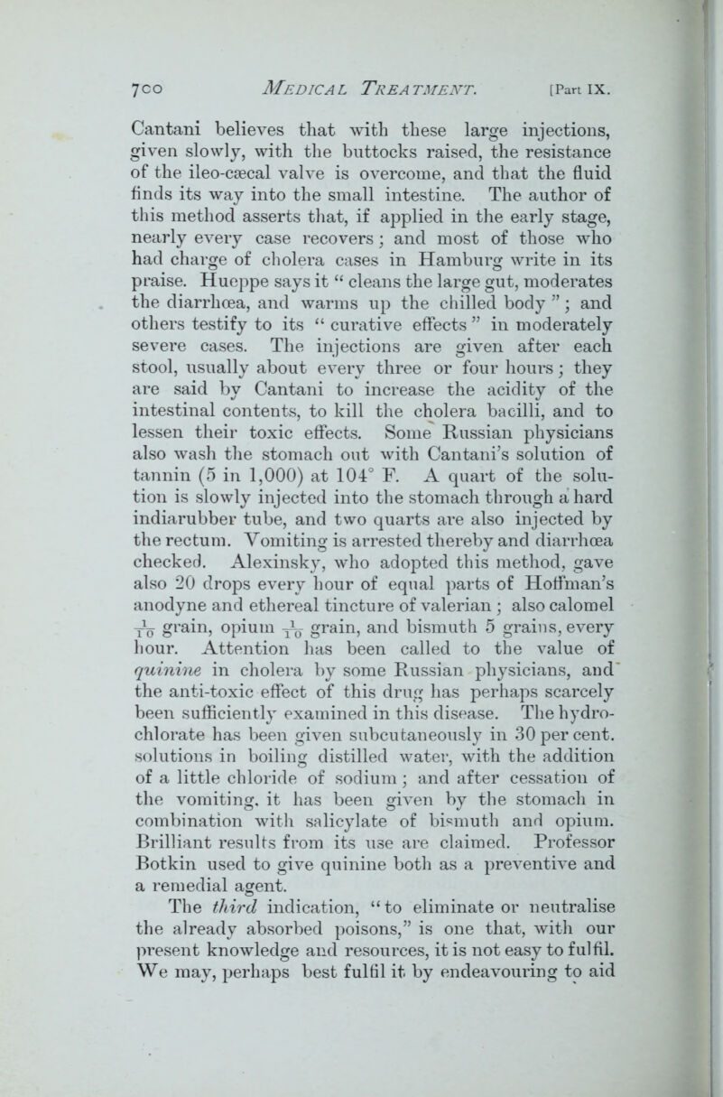 Cantani believes that with these large injections, given slowly, with the buttocks raised, the resistance of the ileo-csecal valve is overcome, and that the fluid finds its way into the small intestine. The author of this method asserts that, if applied in the early stage, nearly every case recovers; and most of those who had charge of cholera cases in Hamburg write in its praise. Hueppe says it “ cleans the large gut, moderates the diarrhoea, and warms up the chilled body ”; and others testify to its “ curative effects ” in moderately severe cases. The injections are given after each stool, usually about every three or four hours; they are said by Cantani to increase the acidity of the intestinal contents, to kill the cholera bacilli, and to lessen their toxic effects. Some Russian physicians also wash the stomach out with Cantani’s solution of tannin (5 in 1,000) at 104° F. A quart of the solu- tion is slowly injected into the stomach through a hard indiarubber tube, and two quarts are also injected by the rectum. Vomiting is arrested thereby and diarrhoea checked. Alexinsky, who adopted this method, gave also 20 drops every hour of equal parts of Hoffman’s anodyne and ethereal tincture of valerian ; also calomel -jL grain, opium grain, and bismuth 5 grains, every hour. Attention has been called to the value of quinine in cholera by some Russian physicians, and the anti-toxic effect of this drug has perhaps scarcely been sufficiently examined in this disease. The hydro- chlorate has been given subcutaneously in 30 per cent, solutions in boiling distilled water, with the addition of a little chloride of sodium; and after cessation of the vomiting, it has been given by the stomach in combination with salicylate of bismuth and opium. Brilliant results from its use are claimed. Professor Botkin used to give quinine both as a preventive and a remedial agent. The third indication, “to eliminate or neutralise the already absorbed poisons,” is one that, with our present knowledge and resources, it is not easy to fulfil. We may, perhaps best fulfil it by endeavouring to aid