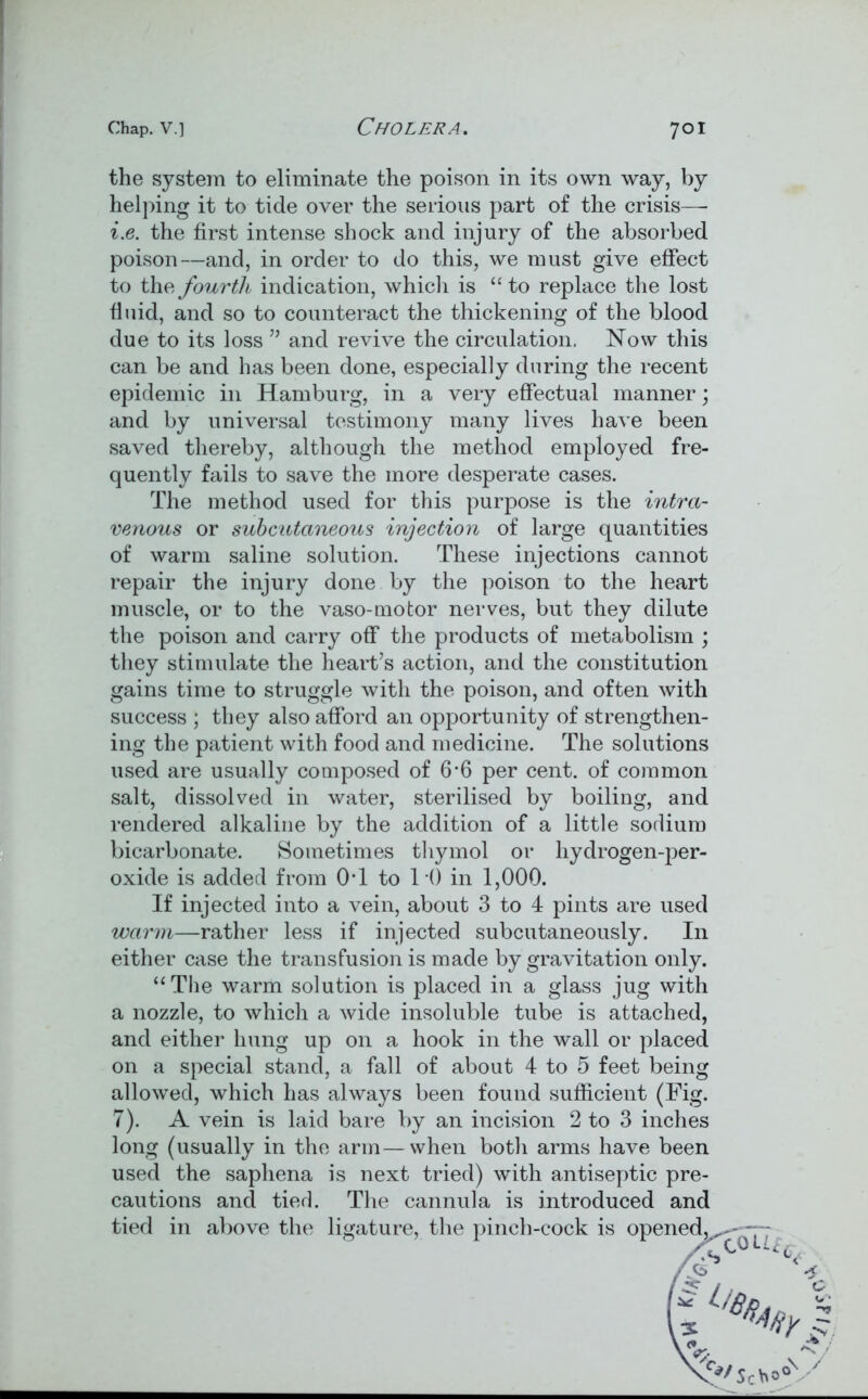 the system to eliminate the poison in its own way, by helping it to tide over the serious part of the crisis—- i.e. the first intense shock and injury of the absorbed poison—and, in order to do this, we must give effect to the fourth indication, which is “to replace the lost fluid, and so to counteract the thickening of the blood due to its loss ” and revive the circulation. Now this can be and has been done, especially during the recent epidemic in Hamburg, in a very effectual manner; and by universal testimony many lives have been saved thereby, although the method employed fre- quently fails to save the more desperate cases. The method used for this purpose is the intra- venous or subcutaneous injection of large quantities of warm saline solution. These injections cannot repair the injury done by the poison to the heart muscle, or to the vaso-motor nerves, but they dilute the poison and carry off the products of metabolism ; they stimulate the heart’s action, and the constitution gains time to struggle with the poison, and often with success ; they also afford an opportunity of strengthen- ing the patient with food and medicine. The solutions used are usually composed of 6*6 per cent, of common salt, dissolved in water, sterilised by boiling, and rendered alkaline by the addition of a little sodium bicarbonate. Sometimes thymol or hydrogen-per- oxide is added from OT to 10 in 1,000. If injected into a vein, about 3 to 4 pints are used warm—rather less if injected subcutaneously. I11 either case the transfusion is made by gravitation only. “The warm solution is placed in a glass jug with a nozzle, to which a wide insoluble tube is attached, and either hung up on a hook in the wall or placed on a special stand, a fall of about 4 to 5 feet being allowed, which has always been found sufficient (Fig. 7). A vein is laid bare by an incision 2 to 3 inches long (usually in the arm—when both arms have been used the saphena is next tried) with antiseptic pre- cautions and tied. The cannula is introduced and V/jce.'