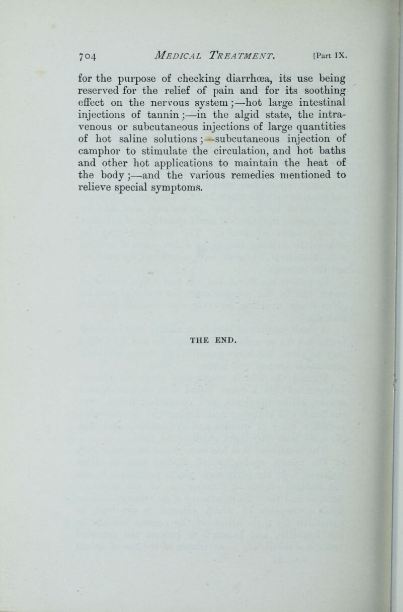 for the purpose of checking diarrhoea, its use being reserved for the relief of pain and for its soothing effect on the nervous system;—hot large intestinal injections of tannin;—in the algid state, the intra- venous or subcutaneous injections of large quantities of hot saline solutions;—subcutaneous injection of camphor to stimulate the circulation, and hot baths and other hot applications to maintain the heat of the body;—and the various remedies mentioned to relieve special symptoms. THE END.