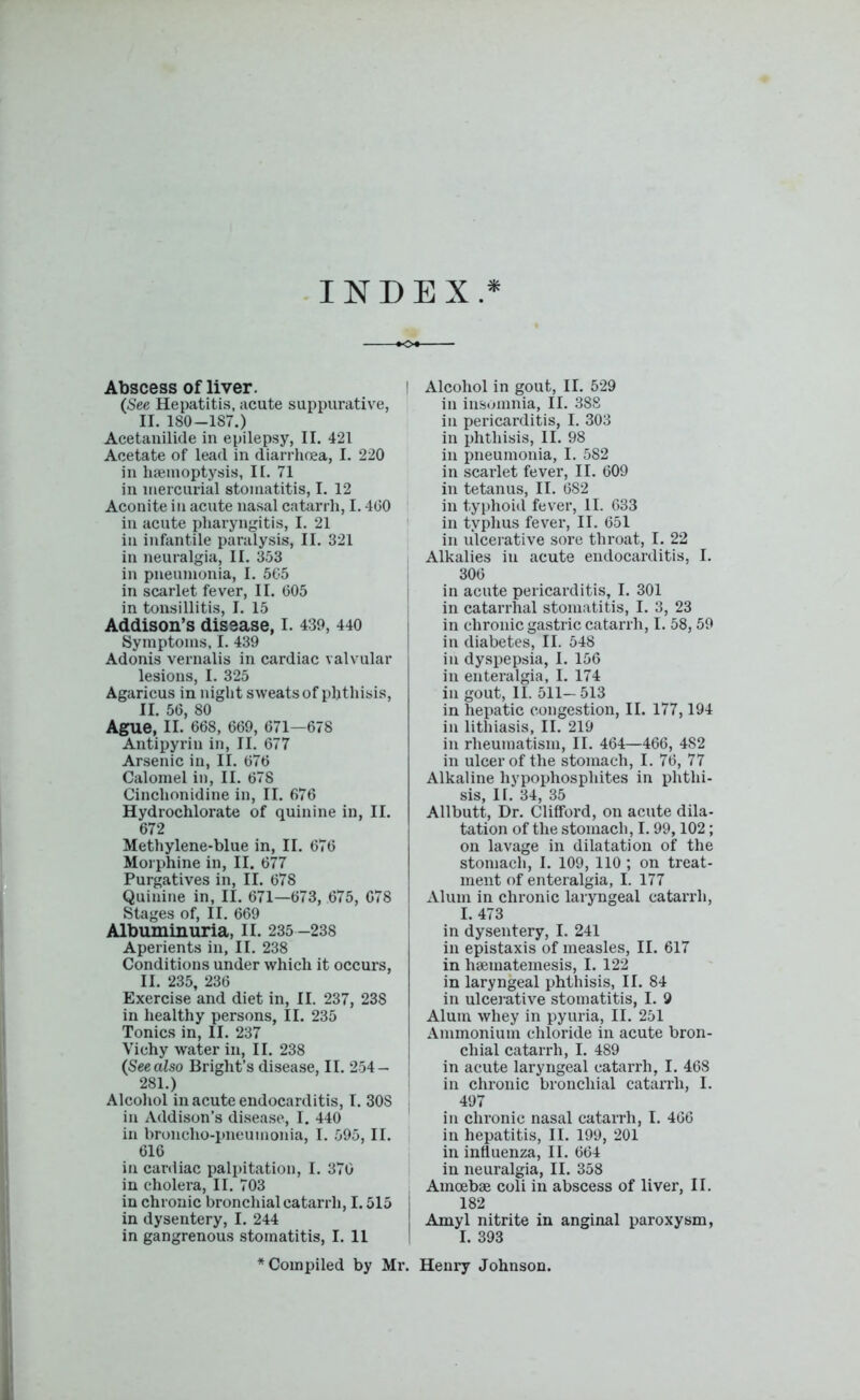 INDEX Abscess of liver. (See Hepatitis, acute suppurative, II. 180-187.) Acetanilide in epilepsy, II. 421 Acetate of lead in diarrhoea, I. 220 in haemoptysis, II. 71 in mercurial stomatitis, I. 12 Aconite in acute nasal catarrh, 1.400 in acute pharyngitis, I. 21 in infantile paralysis, II. 321 in neuralgia, II. 353 in pneumonia, I. 505 in scarlet fever, II. 605 in tonsillitis, I. 15 Addison’s disease, I. 439, 440 Symptoms, I. 439 Adonis vernalis in cardiac valvular lesions, I. 325 Agaricus in night sweats of phthisis, II. 56, 80 Ague, II. 668, 669, 671—678 Antipyriu in, II. 677 Arsenic in, II. 676 Calomel in, II. 678 Cinchonidine in, II. 676 Hydrochlorate of quinine in, II. 672 Methylene-blue in, II. 676 Morphine in, II. 677 Purgatives in, II. 678 Quinine in, II. 671—673, 675, 678 Stages of, II. 669 Albuminuria, II. 235 -238 Aperients in, II. 238 Conditions under which it occurs, II. 235, 236 Exercise and diet in, II. 237, 23S in healthy persons, II. 235 Tonics in, II. 237 Vichy water in, II. 238 (See also Bright’s disease, II. 254- 281.) Alcohol in acute endocarditis, I. 30S in Addison’s disease, I. 440 in broncho-pneumonia, I. 595, II. 616 in cardiac palpitation, I. 370 in cholera, II. 703 in chronic bronchial catarrh, 1.515 j in dysentery, I. 244 in gangrenous stomatitis, I. 11 I Alcohol in gout, II. 529 in insomnia, II. 388 in pericarditis, I. 303 in phthisis, II. 98 in pneumonia, I. 582 in scarlet fever, II. 609 in tetanus, II. 682 in typhoid fever, II. 633 in typhus fever, II. 651 in ulcerative sore throat, I. 22 Alkalies in acute endocarditis, I. 306 in acute pericarditis, I. 301 in catarrhal stomatitis, I. 3, 23 in chronic gastric catarrh, I. 58,59 in diabetes, II. 548 in dyspepsia, I. 156 in enteralgia, I. 174 in gout, II. 511- 513 in hepatic congestion, II. 177,194 in lithiasis, II. 219 in rheumatism, II. 464—466, 4S2 in ulcer of the stomach, I. 76, 77 Alkaline hypophosphites in phthi- sis, IT. 34, 35 Allbutt, Dr. Clifford, on acute dila- tation of the stomach, 1.99,102; on lavage in dilatation of the stomach, I. 109, 110; on treat- ment of enteralgia, I. 177 Alum in chronic laryngeal catarrh, I. 473 in dysentery, I. 241 in epistaxis of measles, II. 617 in haematemesis, I. 122 in laryngeal phthisis, II. 84 in ulcerative stomatitis, I. 9 Alum whey in pyuria, II. 251 Ammonium chloride in acute bron- chial catarrh, I. 489 in acute laryngeal catarrh, I. 468 in chronic bronchial catarrh, I. 497 in chronic nasal catarrh, I. 466 in hepatitis, II. 199, 201 in influenza, II. 664 in neuralgia, II. 358 Amoebae coli in abscess of liver, II. 182 Amyl nitrite in anginal paroxysm, I. 393 * Compiled by Mr. Henry Johnson.