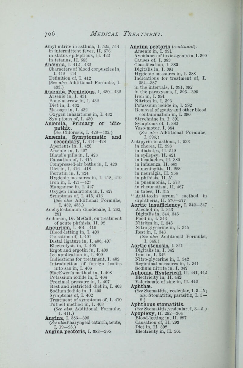 Amyl nitrite in asthma, I. 525, 544 in intermittent fever, II. 676 in status epilepticus, II. 422 in tetanus, II. 683 Anaemia, I. 412-432 Characters of blood corpuscles in, I. 412—414 Definition of, I. 412 (See also Additional Formula;, I. 433.) Anaemia, Pernicious, I. 430—432 Arsenic in, I. 431 Bone-marrow in, I. 432 Diet in, I. 432 Massage in, I. 432 Oxygen inhalations in, I. 432 Symptoms of, I. 430 Anaemia, Primary or idio- pathic. (See Chlorosis, I. 428—432.) Anaemia, Symptomatic and secondary, I. 414—42S Aperients in, I. 420 Arsenic in, I. 427 Blaud’s pills in, I. 423 Causation of, I. 415 Compressed-air baths in, 1. 423 Diet in, I. 416—418 Ferratin in, I. 424 Hygienic measures in, I. 418, 419 Iron in, I. 421—427 Manganese in, I. 427 Oxygen inhalations in, I. 427 Symptoms of, I. 415, 416 (See also Additional Formulae, I. 432, 433.) Anchylostomuin duodenale, I. 262, 281 Anderson, Dr. McCall, on treatment of acute phthisis, II. 92 Aneurism, I. 401—410 Blood-letting in, I. 403 Causation of, I. 401 Distal ligature in, I. 406, 407 Electrolysis in, I. 405 Ergot aud ergo tin in, I. 409 Ice application in, I. 409 Indications for treatment, I. 402 Introduction of foreign bodies into sac in, I. 406 MacEwen’s method in, I. 408 Potassium iodide in, I. 404 Proximal pressure in, I. 407 Rest and restricted diet in, I. 403 Sodium iodide in, I. 405 Symptoms of, I. 402 Treatment of symptoms of, I. 410 Tufnell method in, 1. 403 (.See also Additional Formulae, I. 411.) Angina, I. 383—395 (See alsoPliaryngeal catarrh,acute, I. 19—23.) Angina pectoris, I. 383—395 Angina pectoris (continued). Arsenic in, I. 391 Avoidance of toxic agents in, 1.390 Causes of, I. 383 Classification, I. 383 Digitalis in, I. 391 Hygienic measures in, I. 388 Indications for treatment of, I. 384—387 in the intervals, I. 391, 392 in the paroxysms, I. 393—395 Iron in, I. 391 Nitrites in, I. 393 Potassium iodide in, I. 392 Removal of gouty and other blood contamination in, I. 390 Strychnine in, I. 391 Symptoms of, I. 382 Vaso motor, I. 384 (See also Additional Formulae, I. 396.) Antipyrin in asthma, I. 533 in chorea, II. 398 in diabetes, II. 549 in epilepsy, II. 421 in headaches, II. 380 in influenza, II. 663 in meningitis, II. 288 in neuralgia, II. 356 in phthisis, II. 51 in pneumonia, I. 573 in rheumatism, II. 467 in tabes, II. 312 “ Anti-toxin serum ” method in diphtheria, II. 570—577 Aortic insufficiency, I. 342—347 Alcohol in, I. 343 Digitalis in, 344, 345 Food in, I. 343 Nitrites in, I. 345 Nitro glycerine in, I. 345 Rest in, I. 343 (See also Additional Formulae, I. 348.) Aortic stenosis, I. 341 Digitalis in, I. 342 Iron in, I. 342 Nitro-glycerine in, I. 342 Regiminal measures in, I. 341 Sodium nitrite in, I. 342 Aphonia, Hysterical, II. 441,442 Electricity in, II. 442 Valerianate of zinc in, II. 442 Aphthae. (See Stomatitis, vesicular, I. 3—5; also Stomatitis, parasitic, I. 5 — 8.) Aphthous stomatitis. (See Stomatitis,vesicular, 1.3—5.) Apoplexy, 11. 292—304 Blood-letting in, II. 297 Causation of, II. 293 Diet in, II. 302 Electricity in, II. 301