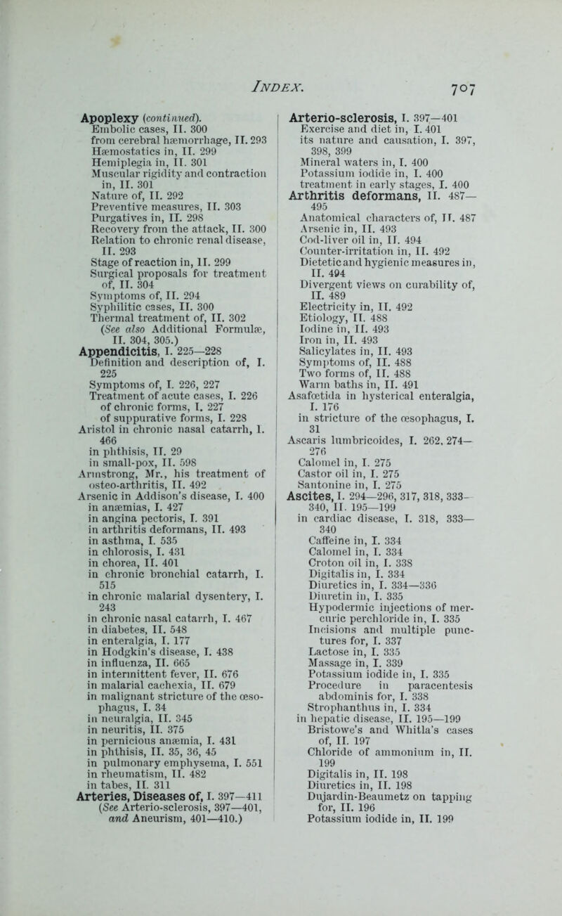 Apoplexy (continued). Embolic cases, II. 300 from cerebral haemorrhage, II. 293 Haemostatics in, II. 299 Hemiplegia in, II. 301 Muscular rigidity and contraction in, II. 301 Nature of, II. 292 Preventive measures, II. 303 Purgatives in, II. 298 Recovery from the attack, II. 300 Relation to chronic renal disease, II. 293 Stage of reaction in, II. 299 Surgical proposals for treatment of, II. 304 Symptoms of, II. 294 Syphilitic cases, II. 300 Thermal treatment of, II. 302 (See also Additional Formulae, II. 304, 305.) Appendicitis, I. 225—228 Definition and description of, I. 225 Symptoms of, I. 226, 227 Treatment of acute cases, I. 226 of chronic forms, I. 227 of suppurative forms, I. 228 Aristol in chronic nasal catarrh, I. 466 in phthisis, II. 29 in small-pox, II. 598 Armstrong, Mr., his treatment of osteo-arthritis, II. 492 Arsenic in Addison’s disease, I. 400 in anaemias, I. 427 in angina pectoris, I. 391 in arthritis deformans, II. 493 in asthma, I. 535 in chlorosis, I. 431 in chorea, II. 401 in chronic bronchial catarrh, I. 515 in chronic malarial dysentery, I. 243 in chronic nasal catarrh, I. 467 in diabetes, II. 548 in enteralgia, I. 177 in Hodgkin’s disease, I. 438 in influenza, II. 665 in intermittent fever, II. 676 in malarial cachexia, II. 679 in malignant stricture of the oeso- phagus, I. 34 in neuralgia, II. 345 in neuritis, II. 375 in pernicious anaemia, I. 431 in phthisis, II. 35, 36, 45 in pulmonary emphysema, I. 551 in rheumatism, II. 482 in tabes, II. 311 Arteries, Diseases of, I. 397—411 (See Arterio-sclerosis, 397—401, and Aneurism, 401—410.) Arterio-sclerosis, I. 397—401 Exercise and diet in, I. 401 its nature and causation, I. 397, 398, 399 Mineral waters in, I. 400 Potassium iodide in, I. 400 treatment in early stages, I. 400 Arthritis deformans, II. 487— 495 Anatomical characters of, IT. 487 Arsenic in, II. 493 Cod-liver oil in, II. 494 Counter-irritation in, II. 492 Dietetic and hygienic measures in, II. 494 Divergent views on curability of, II. 489 Electricity in, II. 492 Etiology, II. 488 Iodine in, II. 493 Iron in, II. 493 Salicylates in, II. 493 Symptoms of, II. 488 Two forms of, II. 488 Warm baths in, II. 491 Asafcetida in hysterical enteralgia, I. 176 in stricture of the oesophagus, I. 31 Ascaris lumbricoides, I. 262, 274— 276 Calomel in, I. 275 Castor oil in, I. 275 Santonine in, I. 275 Ascites, I. 294—296, 317, 318, 333- 340, II. 195—199 in cardiac disease, I. 318, 333— 340 Caffeine in, I. 334 Calomel in, I. 334 Croton oil in, I. 338 Digitalis in, I. 334 Diuretics in, I. 334—336 Diuretin in, I. 335 Hypodermic injections of mer- curic perchloride in, I. 335 Incisions and multiple punc- tures for, I. 337 Lactose in, I. 335 Massage in, I. 339 Potassium iodide in, I. 335 Procedure in paracentesis abdominis for, I. 338 Strophanthus in, I. 334 in hepatic disease, II. 195—199 Bristowe’s and Whitla’s cases of, II. 197 Chloride of ammonium in, II. 199 Digitalis in, II. 198 Diuretics in, II. 198 Dujardin-Beaumetz on tapping for, II. 196 Potassium iodide in, II. 199