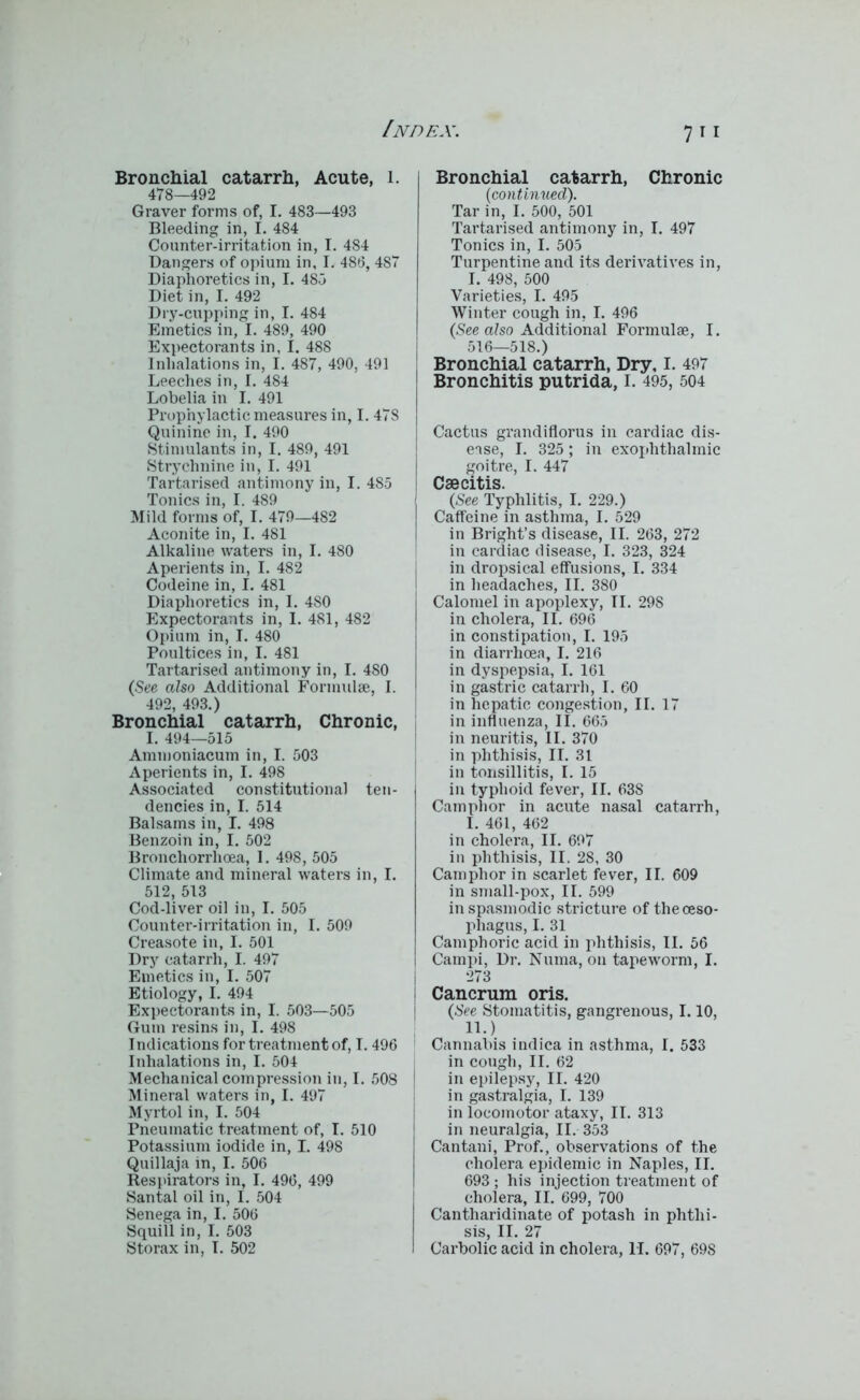 Bronchial catarrh, Acute, l. 478—492 Graver forms of, I. 483—493 Bleeding in, I. 484 Counter-irritation in, I. 484 Dangers of opium in, I. 486, 487 Diaphoretics in, I. 485 Diet in, I. 492 Dry-cupping in, I. 484 Emetics in, I. 489, 490 Expectorants in, I. 488 Inhalations in, I. 487, 490, 491 Leeches in, I. 484 Lobelia in I. 491 Prophylactic measures in, I. 478 Quinine in, I. 490 Stimulants in, I. 489, 491 Strychnine in, I. 491 Tartarised antimony in, I. 4S5 Tonics in, I. 489 Mild forms of, I. 479—482 Aconite in, I. 481 Alkaline waters in, I. 480 Aperients in, I. 482 Codeine in, I. 481 Diaphoretics in, 1. 4S0 Expectorants in, I. 481, 482 Opium in, I. 480 Poultices in, I. 481 Tartarised antimony in, I. 480 (See also Additional Formulae, I. 492, 493.) Bronchial catarrh, Chronic, I. 494—515 Ammoniacum in, I. 503 Aperients in, I. 498 Associated constitutional ten- dencies in, I. 514 Balsams in, I. 498 Benzoin in, I. 502 Bronchorrhoea, I. 498, 505 Climate and mineral waters in, I. 512, 513 Cod-liver oil in, I. 505 Counter-irritation in, I. 509 Creasote in, I. 501 Dry catarrh, I. 497 Emetics in, I. 507 Etiology, I. 494 Expectorants in, I. 503—505 Gum resins in, I. 498 Indications for treatment of, I. 496 Inhalations in, I. 504 Mechanical compression in, I. 508 Mineral waters in, I. 497 Myrtol in, I. 504 Pneumatic treatment of, I. 510 Potassium iodide in, I. 498 Quillaja in, I. 506 Respirators in, I. 496, 499 Santal oil in, I. 504 Senega in, I. 506 Squill in, I. 503 Storax in, I. 502 Bronchial catarrh, Chronic (continued). Tar in, I. 500, 501 Tartarised antimony in, I. 497 Tonics in, I. 505 Turpentine and its derivatives in, I. 498, 500 Varieties, I. 495 Winter cough in, I. 496 (See also Additional Formulae, I. 516—518.) Bronchial catarrh, Dry, I. 497 Bronchitis putrida, I. 495, 504 Cactus grandiflorus in cardiac dis- ease, I. 325; in exophthalmic goitre, I. 447 I Csecitis. (See Typhlitis, I. 229.) Caffeine in asthma, I. 529 in Bright’s disease, II. 263, 272 in cardiac disease, I. 323, 324 in dropsical effusions, I. 334 in headaches, II. 380 Calomel in apoplexy, TI. 298 in cholera, II. 696 in constipation, I. 195 in diarrhoea, I. 216 in dyspepsia, I. 161 in gastric catarrh, I. 60 in hepatic congestion, II. 17 in influenza, II. 665 in neuritis, II. 370 in phthisis, II. 31 in tonsillitis, I. 15 in typhoid fever, II. 638 Camphor in acute nasal catarrh, I. 461, 462 in cholera, II. 697 in phthisis, II. 28, 30 Camphor in scarlet fever, II. 609 in small-pox, II. 599 in spasmodic stricture of the oeso- phagus, I. 31 Camphoric acid in phthisis, II. 56 | Campi, Dr. Numa, on tapeworm, I. 273 Cancrum oris. (See Stomatitis, gangrenous, 1.10, II. ) Cannabis indica in asthma, I. 533 in cough, II. 62 in epilepsy, II. 420 in gastralgia, I. 139 in locomotor ataxy, II. 313 in neuralgia, II. 353 Cantani, Prof., observations of the cholera epidemic in Naples, II. 693 ; his injection treatment of cholera, II. 699, 700 Cantharidinate of potash in phthi- sis, II. 27 Carbolic acid in cholera, II. 697, 698