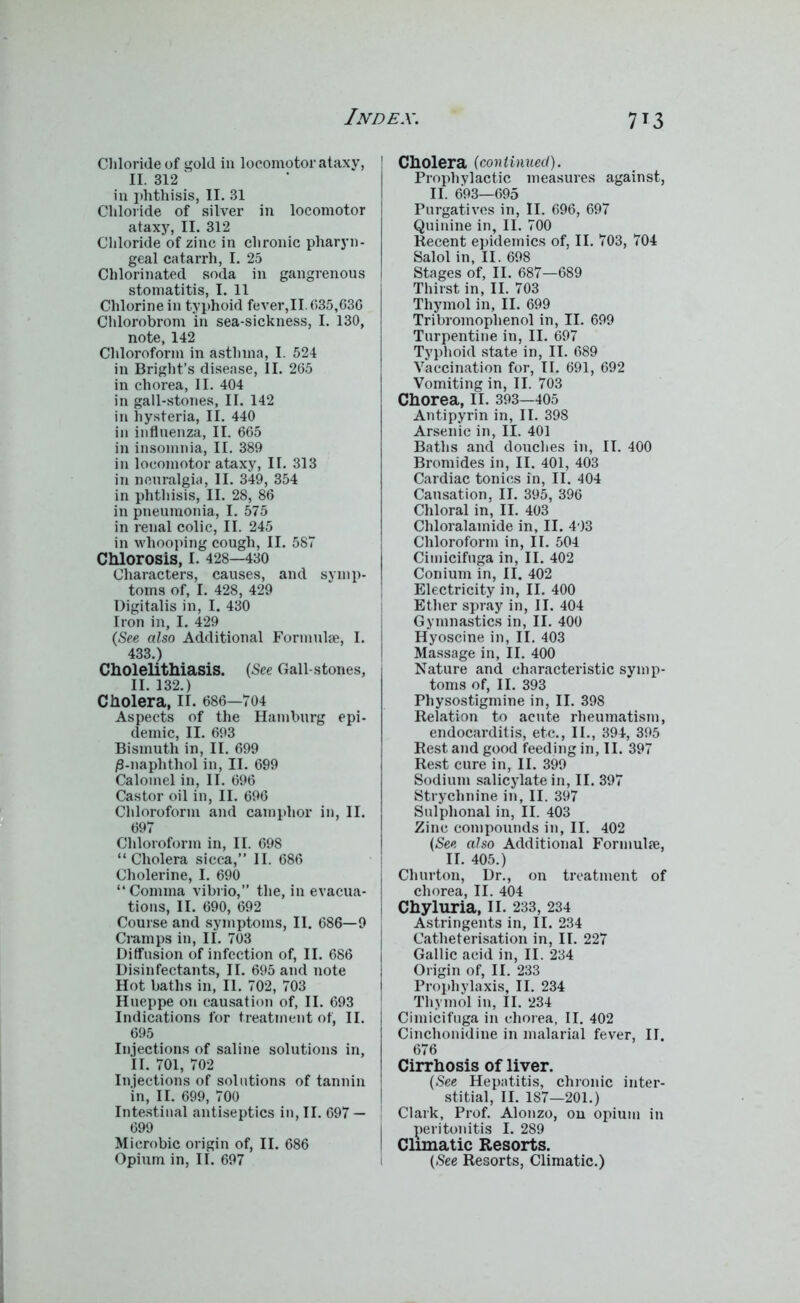 Chloride of gold in locomotor ataxy, II. 312 in phthisis, II. 31 Chloride of silver in locomotor ataxy, II. 312 Chloride of zinc in chronic pharyn- geal catarrh, I. 25 Chlorinated soda in gangrenous stomatitis, I. 11 Chlorine in typhoid fever,II. 635,636 Chlorobrom in sea-sickness, I. 130, note, 142 Chloroform in asthma, I. 524 in Bright’s disease, II. 265 in chorea, II. 404 in gall-stones, II. 142 in hysteria, II. 440 in influenza, II. 665 in insomnia, II. 389 in locomotor ataxy, II. 313 in neuralgia, II. 349, 354 in phthisis, II. 28, 86 in pneumonia, I. 575 in renal colic, II. 245 in whooping cough, II. 587 Chlorosis, I. 428—430 Characters, causes, and symp- toms of, I. 428, 429 Digitalis in, I. 430 Iron in, I. 429 (See also Additional Formulae, I. 433.) Cholelithiasis. (See Gall-stones, II. 132.) Cholera, II. 686—704 Aspects of the Hamburg epi- demic, II. 693 Bismuth in, II. 699 /3-naphthol in, II. 699 Calomel in, II. 696 Castor oil in, II. 696 Chloroform and camphor in, II. 697 Chloroform in, II. 698 “ Cholera sicca,” II. 686 Cholerine, I. 690 “Comma vibrio,” the, in evacua- tions, II. 690, 692 Course and symptoms, II. 686—9 Cramps in, II. 703 Diffusion of infection of, II. 686 Disinfectants, II. 695 and note Hot baths in, II. 702, 703 Hueppe on causation of, II. 693 Indications for treatment of, II. 695 Injections of saline solutions in, II. 701, 702 Injections of solutions of tannin in, II. 699, 700 Intestinal antiseptics in, II. 697 — 699 Microbic origin of, II. 686 Opium in, II. 697 Cholera (continued). Prophylactic measures against, II. 693—695 Purgatives in, II. 696, 697 Quinine in, II. 700 Recent epidemics of, II. 703, 704 Salol in, II. 698 Stages of, II. 687—689 Thirst in, II. 703 Thymol in, II. 699 Tribromophenol in, II. 699 Turpentine in, II. 697 Typhoid state in, II. 689 Vaccination for, II. 691, 692 Vomiting in, II. 703 Chorea, II. 393—405 Antipyrin in, II. 398 Arsenic in, II. 401 Baths and douches in, II. 400 Bromides in, II. 401, 403 Cardiac tonics in, II. 404 Causation, II. 395, 396 Chloral in, II. 403 Chloralamide in, II. 493 Chloroform in, II. 504 Cimicifuga in, II. 402 Conium in, II. 402 Electricity in, II. 400 Ether spray in, II. 404 Gymnastics in, II. 400 Hyoscine in, II. 403 Massage in, II. 400 Nature and characteristic symp- toms of, II. 393 Physostigmine in, II. 398 Relation to acute rheumatism, endocarditis, etc., II., 394, 395 Rest and good feeding in, II. 397 Rest cure in, II. 399 Sodium salicylate in, II. 397 Strychnine in, II. 397 Sulphonal in, II. 403 Zinc compounds in, II. 402 (See also Additional Formula;, II. 405.) j Churton, Dr., on treatment of chorea, II. 404 Chyluria, II. 233, 234 Astringents in, II. 234 Catheterisation in, II. 227 Gallic acid in, II. 234 Origin of, II. 233 Prophylaxis, II. 234 Thymol in, II. 234 Cimicifuga in chorea, II. 402 Cinchonidine in malarial fever, II. 676 Cirrhosis of liver. (.See Hepatitis, chronic inter- stitial, II. 187—201.) I Clark, Prof. Alonzo, on opium in I peritonitis I. 289 1 Climatic Resorts. (.See Resorts, Climatic.)