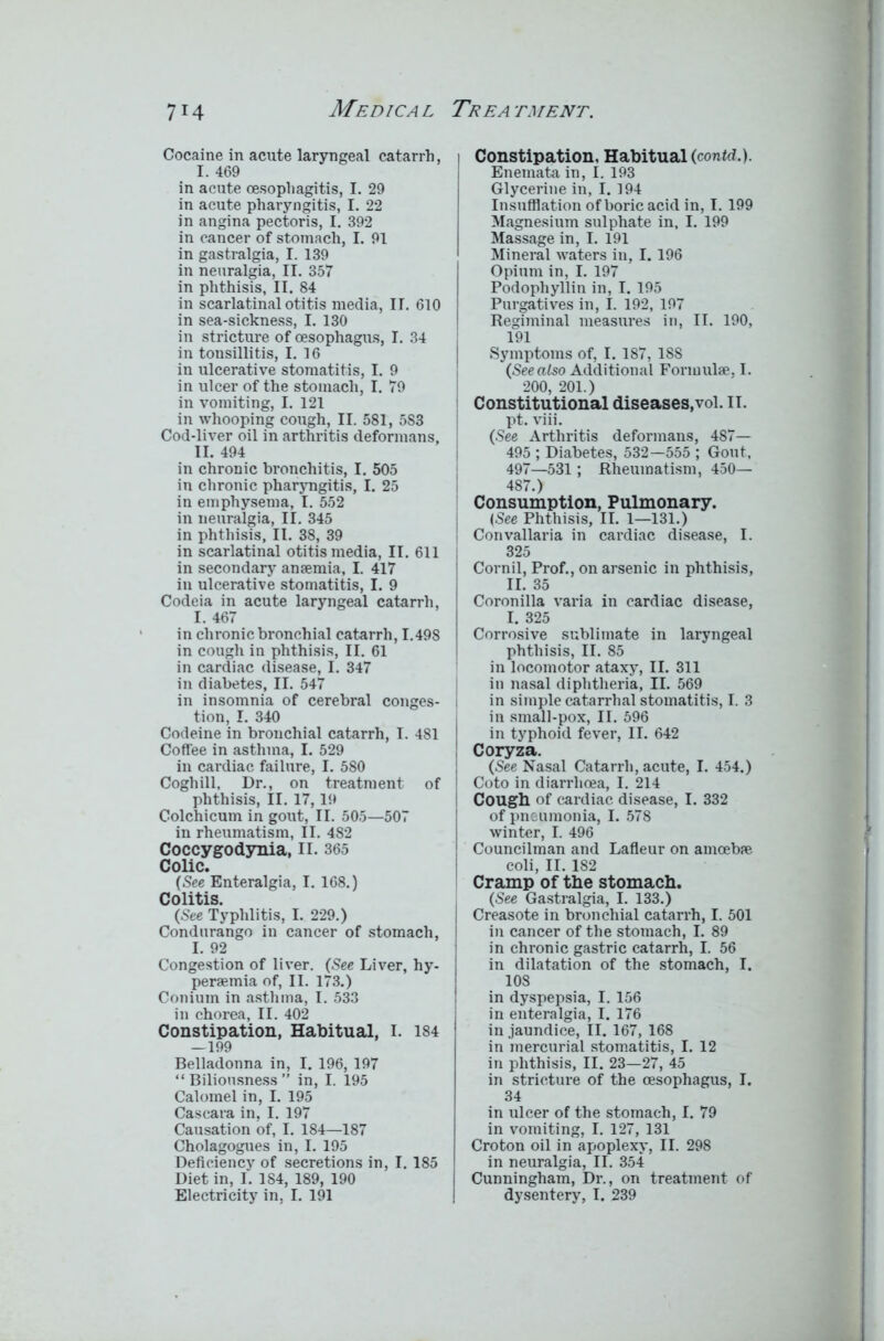 Cocaine in acute laryngeal catarrh, I. 469 in acute oesophagitis, I. 29 in acute pharyngitis, I. 22 in angina pectoris, I. 392 in cancer of stomach, I. 91 in gastralgia, I. 139 in neuralgia, II. 357 in phthisis, II. 84 in scarlatinal otitis media, II. 610 in sea-sickness, I. 130 in stricture of oesophagus, I. 34 in tonsillitis, I. 16 in ulcerative stomatitis, I. 9 in ulcer of the stomach, I. 79 in vomiting, I. 121 in whooping cough, II. 581, 583 Cod-liver oil in arthritis deformans, II. 494 in chronic bronchitis, I. 505 in chronic pharyngitis, I. 25 in emphysema, I. 552 in neuralgia, II. 345 in phthisis, II. 38, 39 in scarlatinal otitis media, II. 611 in secondary anaemia, I. 417 in ulcerative stomatitis, I. 9 Codeia in acute laryngeal catarrh, I. 467 in chronic bronchial catarrh, 1.498 in cough in phthisis, II. 61 in cardiac disease, I. 347 in diabetes, II. 547 in insomnia of cerebral conges- tion, I. 340 Codeine in bronchial catarrh, I. 481 Coffee in asthma, I. 529 in cardiac failure, I. 580 Coghill, Dr., on treatment of phthisis, II. 17,19 Colchicum in gout, II. 505—507 in rheumatism, II. 482 Coccygodynia, II. 365 Colic. (See Bnteralgia, I. 168.) Colitis. (See Typhlitis, I. 229.) Condurango in cancer of stomach, I. 92 Congestion of liver. (See Liver, hy- persemia of, II. 173.) Coniuin in asthma, I. 533 in chorea, II. 402 Constipation, Habitual, I. 184 —199 Belladonna in, I. 196, 197 “Biliousness” in, I. 195 Calomel in, I. 195 Cascara in, I. 197 Causation of, I. 184—187 Cholagogues in, I. 195 Deficiency of secretions in, I. 185 Diet in, I. 1S4, 189, 190 Electricity in, I. 191 Constipation. Habitual (contd.). Enemata in, I. 193 Glycerine in, I. 194 Insufflation of boric acid in, I. 199 Magnesium sulphate in, I. 199 Massage in, I. 191 Mineral waters in, I. 196 Opium in, I. 197 Podophyllin in, I. 195 Purgatives in, I. 192, 197 Regiminal measures in, II. 190, 191 Symptoms of, I. 187, 188 (See also Additional Formulae, I. 200, 201.) Constitutional diseases,vol. 11. pt. viii. (See Arthritis deformans, 487— 495 ; Diabetes, 532—555 ; Gout, 497—531 ; Rheumatism, 450— 487.) Consumption, Pulmonary. (See Phthisis, II. 1—131.) Convallaria in cardiac disease, I. 325 Cornil, Prof., on arsenic in phthisis, II. 35 Coronilla varia in cardiac disease, I. 325 Corrosive sublimate in laryngeal phthisis, II. 85 in locomotor ataxy, II. 311 in nasal diphtheria, II. 569 in simple catarrhal stomatitis, I. 3 in small-pox, II. 596 in typhoid fever, II. 642 Coryza. (See Nasal Catarrh, acute, I. 454.) Coto in diarrhoea, I. 214 i Cough of cardiac disease, I. 332 of pneumonia, I. 578 winter, I. 496 Councilman and Lafleur on amoebae coli, II. 182 Cramp of the stomach. (See Gastralgia, I. 133.) Creasote in bronchial catarrh, I. 501 in cancer of the stomach, I. 89 in chronic gastric catarrh, I. 56 in dilatation of the stomach, I. 108 in dyspepsia, I. 156 in enteralgia, I. 176 in jaundice, II. 167, 168 in mercurial stomatitis, I. 12 in phthisis, II. 23—27, 45 in stricture of the oesophagus, I. 34 in ulcer of the stomach, I. 79 in vomiting, I. 127, 131 Croton oil in apoplexy, II. 298 in neuralgia, II. 354 Cunningham, Dr., on treatment of dysentery, I. 239