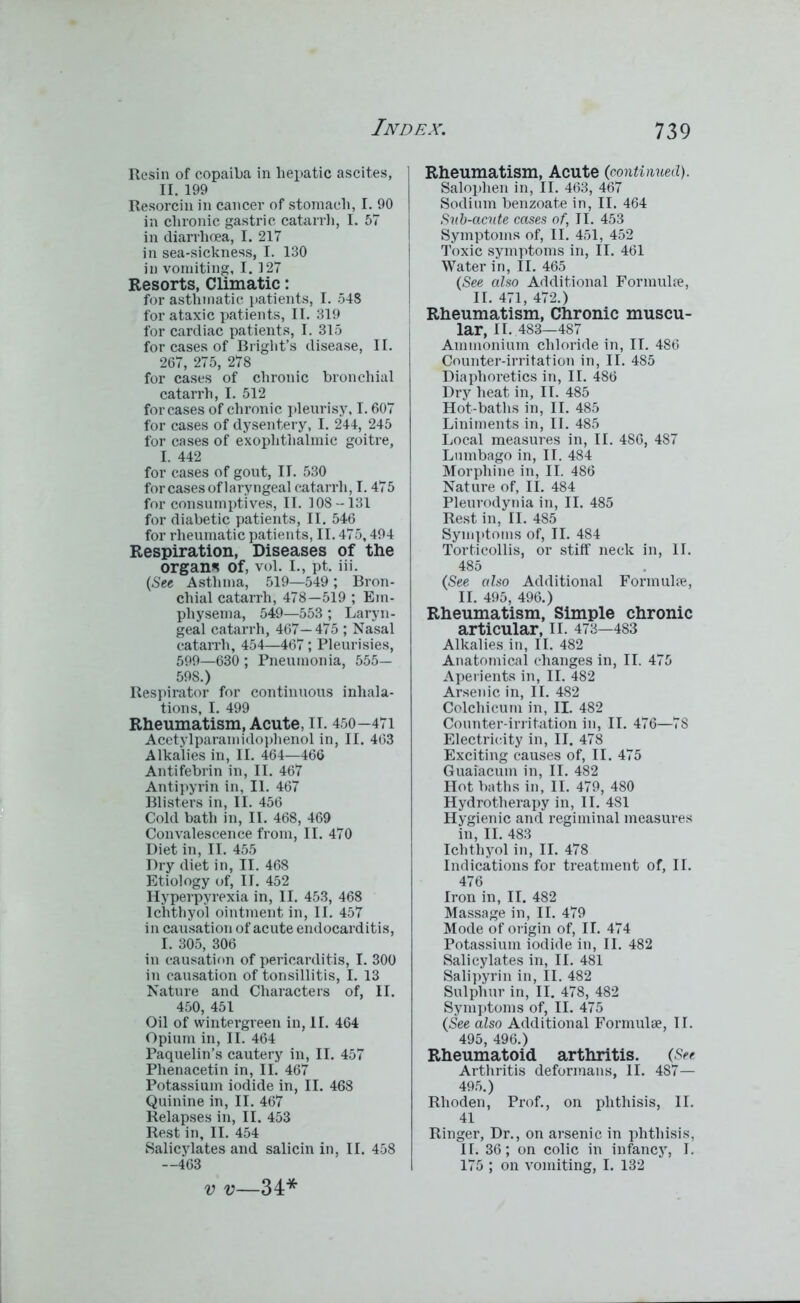 Resin of copaiba in hepatic ascites, ] II. 199 Resorcin in cancer of stomach, I. 90 in chronic gastric catarrh, I. 57 in diarrhoea, I. 217 in sea-sickness, I. 130 in vomiting, 1.327 Resorts, Climatic: for asthmatic patients, I. 548 for ataxic patients, II. 319 for cardiac patients, I. 315 for cases of Bright’s disease, II. 267, 275, 278 for cases of chronic bronchial catarrh, I. 512 for cases of chronic pleurisy, 1.607 for cases of dysentery, I. 244, 245 for cases of exophthalmic goitre, I. 442 for cases of gout, II. 530 for cases of laryngeal catarrh, 1.475 for consumptives, II. 308-131 for diabetic patients, II. 546 for rheumatic patients, II. 475,494 Respiration, Diseases of the organ* of, vol. I., pt. iii. (See Asthma, 519—549 ; Bron- chial catarrh, 478—519 ; Em- physema, 549—553 ; Laryn- geal catarrh, 467—475; Nasal catarrh, 454—467; Pleurisies, 599—630 ; Pneumonia, 555— 598.) Respirator for continuous inhala- tions, I. 499 Rheumatism, Acute, II. 450—471 Acetylparamidophenol in, II. 463 Alkalies in, II. 464—466 Antifebrin in, II. 467 Antipyrin in, II. 467 Blisters in, II. 456 Cold bath in, II. 468, 469 Convalescence from, II. 470 Diet in, II. 455 Dry diet in, II. 468 Etiology of, II. 452 Hyperpyrexia in, II. 453, 468 Ichthyol ointment in, II. 457 in causation of acute endocarditis, I. 305, 306 in causation of pericarditis, I. 300 in causation of tonsillitis, I. 13 Nature and Characters of, II. 450, 451 Oil of wintergreen in, II. 464 Opium in, II. 464 Paquelin’s cautery in, II. 457 Phenacetin in, II. 467 Potassium iodide in, II. 468 Quinine in, II. 467 Relapses in, II. 453 Rest in, II. 454 Salicylates and salicin in, II. 458 —463 Rheumatism, Acute (continued). Saloplien in, II. 463, 467 Sodium benzoate in, II. 464 Sub-acute cases of, II. 453 Symptoms of, II. 451, 452 Toxic symptoms in, II. 461 Water in, II. 465 (See also Additional Formulae, II. 471, 472.) Rheumatism, Chronic muscu- lar, II. 483—487 Ammonium chloride in, II. 486 Counter-irritation in, II. 485 Diaphoi’etics in, II. 486 Dry heat in, II. 485 Hot-baths in, II. 485 Liniments in, II. 485 Local measures in, II. 486, 487 Lumbago in, II. 484 Morphine in, II. 486 Nature of, II. 484 Pleurodynia in, II. 485 Rest in, II. 485 Symptoms of, II. 484 Torticollis, or stiff neck in, II. 485 (See also Additional Formulae, II. 495, 496.) Rheumatism, Simple chronic articular, II. 473—483 Alkalies in, II. 482 Anatomical changes in, II. 475 Aperients in, II. 482 Arsenic in, II. 482 Colcliicum in, II. 482 Counter-irritation in, II. 476—78 Electricity in, II. 478 Exciting causes of, II. 475 Guaiacum in, II. 482 Hot baths in, II. 479, 480 Hydrotherapy in, II. 481 Hygienic and regiminal measures in, II. 483 Ichthyol in, II. 478 Indications for treatment of, II. 476 Iron in, II. 482 Massage in, II. 479 Mode of origin of, II. 474 Potassium iodide in, II. 482 Salicylates in, II. 481 Salipyrin in, II. 482 Sulphur in, II. 478, 482 Symptoms of, II. 475 (See also Additional Formulae, II. 495, 496.) Rheumatoid arthritis. (See Arthritis deformans, II. 487— 495.) Rhoden, Prof., on phthisis, II. 41 Ringer, Dr., on arsenic in phthisis, II. 36; on colic in infancy, I. 175 ; on vomiting, I. 132 v v—34*
