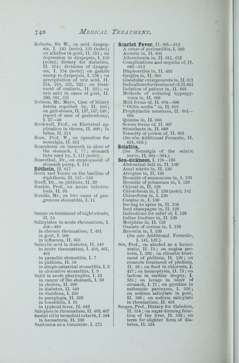Roberts, Sir W., on acid dyspep- sia, I. 145 (note), 155 (note); on alkalies in gout, II. 511; on depression in dyspepsia, I. 159 (note); dietary for diabetics, II. 554; divisions of dyspep- sia, I. 154 (note); on gastric cramp in dyspepsia, I. 150 ; on precipitation of uric acid, II. 214, 216, 221, 222; on treat- ment of oxaluria, II. 225; on uric acid in cases of gout, II. 500, 501, 521 Robson, Mr. Mayo, Case of biliary fistula reported by, II. 166; on gall-stones, II. 137,147,148 ; report of case of gastrostomy, I. 37—40 Rockwell, Prof., on Electrical ap- plication in chorea, II. 400 ; in tabes, II. 314 Rose, Prof. W., on operation for neuralgia, II. 361 Rosenheim on bismuth in ulcer of the stomach, I. 77; stomach tube used by, I. Ill (note) Rosenthal, Dr., on employment of stomach pump, I. 114 Rbt&eln, II. 617 Roux and Yersin on the bacillus of diphtheria, II. 557—559 Rueff, Dr., on phthisis, II. 30 Ruehle, Prof., on Acute tubercu- losis, II. 93 Rundle, Mr., on two cases of gan- grenous stomatitis, I. 11 Sacaze on treatment of night sweats, II. 55 Salicylates in acute rheumatism, I. 458—463 in chronic rheumatism, I. 4S1 in gout, I. 508 in influenza, II. 663 Salicylic acid in diabetes, II. 549 in acute rheumatism, I. 458, 461, 462 in parasitic stomatitis, I. 7 in phthisis, II. 50 in simple catarrhal stomatitis, I. 3 in ulcerative stomatitis, I. 9 Salol in acute pharyngitis, I. 23 in cancer of the stomach, I. 90 in cholera, II. 698 in diabetes, II. 549 in diarrhoea, I. 216 in paraplegia, II. 332 in tonsillitis, I. 16 in typhoid fever, II. 642 Salophenin rheumatism, II. 463,467 Santal oil in bronchial catarrh, 1.504 in liaematuria, II. 230 Santonica as a vermicide. I. 275 Scarlet Fever, II. 601—612 A cause of pericarditis, I. 300 Aconite in, II. 605 Albuminuria in, II. 611, 612 Complications and sequel* of, II. 609—612 Diaphoretics in, II. 605 Gargles in, II. 606 Glandular enlargements in, II. 611 Indications for treatment of, 11.604 Isolation of patient in, II. 603 Methods of reducing hyperpy- rexia in, II. 608 Mild forms of, II. 604—606 “ Otitis media ” in, II. 610 Prophylactic measures, II. 601— 604 Quinine in, II. 606 Severe forms of, II. 607 Stimulants in, II. 609 Tenacity of poison of, II. 602 (See also Additional Formulae, II. 618, 619.) Sciatica. (See Neuralgia of the sciatic nerve, II. 361—364.) Sea-sickness, i. 12s—130 Abdominal belt in, II. 130 Amyl nitrite in, II. 130 Atropine in, II. 129 Bromide of ammonium in, I. 130 Bromide of potassium in, I. 129 Chloral in, II. 128 Chlorobrom in, I. 130 (note), 142 Chloroform in, I. 130 Cocaine in, I. 130 Ice-bag to spine in, II. 130 Iced champagne in, II. 129 Indications for relief of, I. 128 Iodine tincture in, II. 130 Morphine in, II. 129 Oxalate of cerium in, I. 130 Resorcin in, I. 130 (See also Additional Formulae, I. 141, 142.) See, Prof., on alcohol as a haemo- static, II. 75; on angina pec- toris, I. 392 ; on climatic treat- ment of phthisis, II. 126; on creasote treatment of phthisis, II. 26 ; on food in chlorosis, I. 417; on haemoptysis, II. 73 ; on lactose in cardiac dropsy, I. 335; on lavage in ulcer of stomach, I. 71; on pyridine in asthmatic paroxysm, I. 526; on sodium salicylate in gout, II. 508; on sodium salicylate in rheumatism, II. 458 Seegen, Prof., Dietary for diabetics, II. 554; on sugar-forming func- tion of the liver, II. 533; on term for slighter form of dia- betes, II. 534