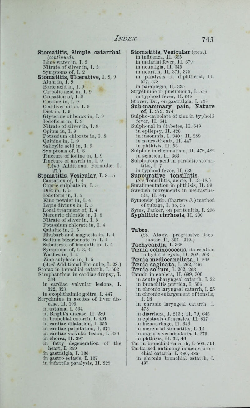 Stomatitis, Simple catarrhal (continued). Lime water in, I. 3 Nitrate of silver in, I. 3 Symptoms of, I. 2 Stomatitis, Ulcerative, I. 8, 9 Alum in, 1. 9 Boric acid in, I. 9 Carbolic acid in, I. 9 Causation of, I. 8 Cocaine in, I. 9 Cod-liver oil in, I. 9 Diet in, I. 9 Glycerine of borax in, I. 9 Iodoform in, I. 9 Nitrate of silver in, I. 9 Opium in, I. 9 Potassium chlorate in, I. 8 Quinine in, I. 9 Salicylic acid in, I. 9 Symptoms of, I. 8 Tincture of iodine in, I. 9 Tincture of myrrh in, I. 9 (And Additional Formulae, I. 27.) Stomatitis Vesicular, I. 3—5 Causation of, I. 4 Cupric sulphate in, I. 5 Diet in, I. 5 Iodoform in, I. 5 Kino powder in, I. 4 Lapis divinus in, I. 5 Local treatment of, I. 4 Mercuric chloride in, I. 5 Nitrate of silver in, I. 5 Potassium chlorate in, I. 4 Quinine in, I. 5 Rhubarb and magnesia in, I. 4 Sodium bicarbonate in, I. 4 Subnitrate of bismuth in, I. 4 Symptoms of, I. 3, 4 Washes in, I. 4 Zinc sulphate in, I. 5 (And Additional Formulae, I. 28.) Storax in bronchial catarrh, I. 502 Strophanthus in cardiac dropsy, I. 334 in cardiac valvular lesions, I. 322, 323 in exophthalmic goitre, I. 447 Strychnine in ascites of liver dis- ease, II. 199 in asthma, I. 534 in Bright’s disease, II. 280 in bronchial catarrh, I. 491 in cardiac dilatation, I. 355 in cardiac palpitation, I. 371 in cardiac valvular lesion, I. 326 in chorea, II. 397 in fatty degeneration of the heart, I. 359 in gastralgia, I. 136 in gastro-ectasis, I. 107 in infantile paralysis, II. 323 Stomatitis, Vesicular (cont.). in influenza, II. 665 in malarial fever, II. 679 in neuralgia, II. 345 in neuritis, II. 371, 375 in paralysis in diphtheria, II. 577, 578 in paraplegia, II. 335 | Strychnine in pneumonia, I. 576 in typhoid fever, II. 648 Stuver, Dr., on gastralgia, I. 139 Sub-mammary pain, Nature Of, I. 373, 374 Sulpho-carbolate of zinc in typhoid fever, II. 641 Sulphonal in diabetes, II. 549 in epilepsy, II. 120 in insomnia, I. 340 ; II. 3S9 in neurasthenia, II. 447 in phthisis, II. 56 Sulphur in rheumatism, II. 478,482 in sciatica, II. 363 Sulphurous acid in parasitic stoma- titis, I. 7 in typhoid fever, II. 639 Suppurative tonsillitis. (See Tonsillitis, acute, I. 13-18.) Surali mentation in phthisis, II. 99 Swedish movements in neurasthe- nia, II. 447 Symonds’ (Mr. Charters J.) method of tubage, I. 35, 36 Syms, Parker, on peritonitis, I. 296 Syphilitic cirrhosis, II. 200 Tabes. (See Ataxy, progressive loco- motor, II. 307—319.) ] Tachycardia, 1. 368 Taenia echinococcus, its relation to hydatid cysts, II. 202, 203 Taenia mediocanellata, I. 262 Taenia saginata, I. 262, 266 Taenia solium, l. 262, 263 Tannin in cholera, II. 699, 700 in acute pharyngeal catarrh, I. 22 in bronchitis putrida, I. 506 in chronic laryngeal catarrh, I. 25 in chronic enlargement of tonsils, I. 18 in chronic laryngeal catarrh, I. 473 in diarrhoea, I. 213 ; II. 79, 645 in epistaxis of measles, II. 617 in haemorrhage, II. 646 in mercurial stomatitis, I. 12 in oxyuris vermicularis, I. 279 in phthisis, II. 32, 46 Tar in bronchial catarrh, 1.500, 101 Tartarised antimony in acute bron- chial catarrh, I. 480, 485 in chronic bronchial catarrh, I. 497