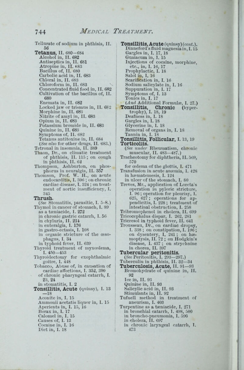 Tellurate of sodium in phthisis. II. 56 Tetanus, II. 680-684 Alcohol in, II. 682 Antiseptics in, II. 6S1 Atropine in, II. 683 Bacillus of, II. 680 Carbolic acid in, II. 683 Chloral in, II. 683 Chloroform in, II. 683 Concentrated fluid food in, II. 682 Cultivation of the bacillus of, II. 680 Enemata in, II. 682 Locked jaw or trismus in, II. 682 Morphine in, II. 683 Nitrite of amyl in, II. 683 Opium in, II. 683 Potassium bromide in, II. 683 Quinine in, II. 683 Symptoms of, II. 682 Tetanus antitoxine in, II. 684 (See also for other drugs, II. 4)83.) Tetronal in insomnia, II. 389 Thaon, Dr., on climatic treatment of phthisis, II. 115 ; on cough in phthisis, II. 62 Thompson, Ashburton, on phos- phorus in neuralgia, II. 357 Thomson, Prof. W. H., on acute endocarditis, I. 306 ; on chronic I cardiac disease, I. 324 ; on treat- ment of aortic insufficiency, I. 345 Thrush. (See Stomatitis, parasitic, I. 5-8.) Thymol in cancer of stomach, I. 89 as a taeniacide, I. 272 in chronic gastric catarrh, I. 56 in cliyluria, II. 231 in enteralgia, I. 176 in gastro-ectasis, I. 10S in organic stricture of the oeso- phagus, I. 34 in typhoid fever, II. 639 Thyroid treatment of myxoedema, I. 450—453 Thyroidectomy for exophthalmic goitre, I. 448 Tobacco, Abuse of, in causation of cardiac affections, I. 352, 390 of chronic pharyngeal catarrh, I. 23, 24 in stomatitis, I. 2 Tonsillitis, Acute (quinsy), 1.13 —18 Aconite in, I. 15 Ammonii aeetatis liquor in, I. 15 Aperients in, I. 15, 16 Borax in, I. 17 Calomel in, I. 15 Causes of, I. 13 Cocaine in, I. 16 Diet in, I. 18 Tonsillitis, Acute (quinsy) (cont.). Dinneford’s fluid magnesia in, 1.15 Gargles in, I. 17, 18 Guaiacum in, I. 15 Injections of cocaine, morphine, etc., in, I. 16, 17 Prophylactic, I. 18 Salol in, I. 16 Scarification in, I. 16 Sodium salicylate in, I. 16 Suppuration in, I. 17 Symptoms of, I. 13 Tonics in, I. 17 (And Additional Formulae, I. 27.) i Tonsillitis, Chronic (hyper- 1 trophy), I. IS, 19 Deafness in, I. 18 Gargles in, I. 18 Glycerine in, I. 18 Removal of organs in, I. IS Tannin in, I. IS Tonsillitis, Follicular, 1.13,19 Torticollis. (.See under Rheumatism, chronic muscular, II. 483—487.) Tracheotomy for diphtheria, II. 569, 570 for oedema of the glottis, I. 471 Transfusion in acute anaemia, 1. 428 in liaeniatemesis, I. 124 in ulcer of the stomach, I. 80 Treves, Mr., application of Loreta’s operation in pyloric stricture, I. 96; operation for pleurisy, 1. 625, 627; operations for ap- pendicitis, I. 228 ; treatment of intestinal obstruction, I. 258 Tribromoplienol in cholera, II. 699 Tricocephalus dispar, I. 262, 281 I Tricresol in typhoid fever, II. 641 Trousseau, Dr., on cardiac dropsy, I. 338 ; on constipation, I. 196 ; on dysentery, I. 241 ; on hae- moptysis, II. 72 ; on Hodgkin’s disease, I. 437 ; on strychnine in chorea, II. 397 Tubercular peritonitis. (See Peritonitis, I. 293—297.) Tuberculin in phthisis, II. 32—34 Tuberculosis, Acute, 11. 91—93 Bromohydrate of quinine in, II. 92 Ice in, II. 93 Quinine in, II. 93 Salicylic acid in, II. 93 Stimulants in, II. 92 Tufnell method in treatment of aneurism, I. 403 Turpentine as a taeniacide, I. 271 in bronchial catarrh, I. 498, 500 in broncho-pneumonia, I. 590 in cholera, II. 697 in chronic laryngeal catarrh, I. 473