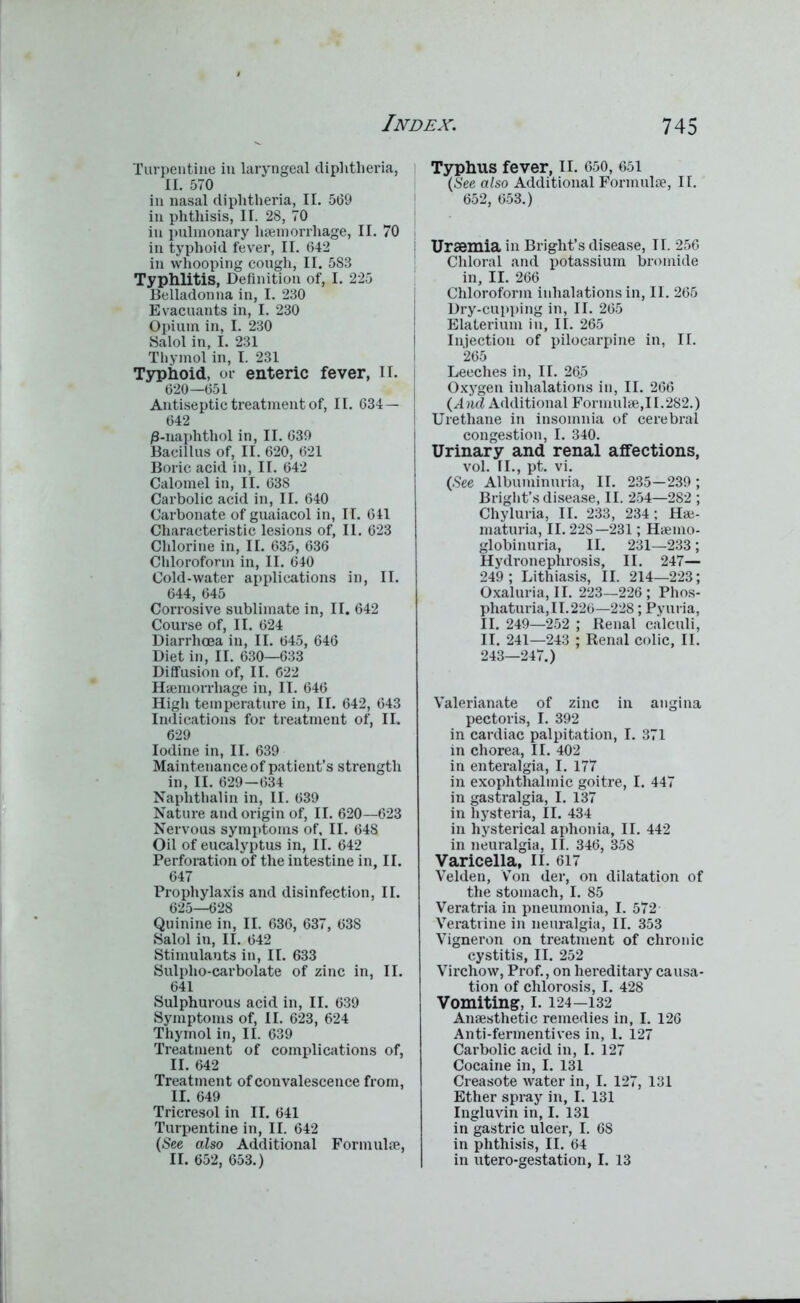 Turpentine in laryngeal diphtheria, II. 570 in nasal diphtheria, II. 569 in phthisis, II. 28, 70 in pulmonary haemorrhage, II. 70 in typhoid fever, II. 642 in whooping cough, II. 583 Typhlitis, Definition of, I. 225 Belladonna in, I. 230 Evacuants in, I. 230 Opium in, I. 230 Salol in, I. 231 Thymol in, I. 231 Typhoid, or enteric fever, II. 620—651 Antiseptic treatment of, II. 634— 642 0-naphthol in, II. 639 Bacillus of, II. 620, 621 Boric acid in, II. 642 Calomel in, II. 638 Carbolic acid in, II. 640 Carbonate of guaiacol in, II. 641 Characteristic lesions of, II. 623 Chlorine in, II. 635, 636 Chloroform in, II. 640 Cold-water applications in, II. 644, 645 Corrosive sublimate in, II. 642 Course of, II. 624 Diarrhoea in, II. 645, 646 Diet in, II. 630—633 Diffusion of, II. 622 Haemorrhage in, II. 646 High temperature in, II. 642, 643 Indications for treatment of, II. 629 Iodine in, II. 639 Maintenance of patient’s strength in, II. 629—634 Naplithalin in, II. 639 Nature and origin of, II. 620—623 Nervous symptoms of, II. 648 Oil of eucalyptus in, II. 642 Perforation of the intestine in, II. 647 Prophylaxis and disinfection, II. 625—628 Quinine in, II. 636, 637, 638 Salol in, II. 642 Stimulants in, II. 633 Sulplio-carbolate of zinc in, II. 641 Sulphurous acid in, II. 639 Symptoms of, II. 623, 624 Thymol in, II. 639 Treatment of complications of, II. 642 Treatment of convalescence from, II. 649 Tricresol in II. 641 Turpentine in, II. 642 (See also Additional Formulae, II. 652, 653.) Typhus fever, II. 650, 651 (S'ee also Additional Formulae, II. 652, 653.) Uraemia in Bright’s disease, II. 256 Chloral and potassium bromide in, II. 266 Chloroform inhalations in, II. 265 Dry-cupping in, II. 265 Elaterium in, II. 265 Injectiou of pilocarpine in, II. 265 Leeches in, II. 26.5 Oxygen inhalations in, II. 266 (A nd Additional Formulae,II.282.) Urethane in insomnia of cerebral congestion, I. 340. Urinary and renal affections, vol. II., pt. vi. (See Albuminuria, II. 235—239; Bright’s disease, II. 254—282 ; Chyluria, II. 233, 234; Hae- maturia, II. 22S—231; Haemo- globinuria, II. 231—233; Hydronephrosis, II. 247— 249 ; Lithiasis, II. 214—223; Oxaluria, II. 223—226 ; Phos- phaturia,II.226—228; Pyuria, II. 249—252 ; Renal calculi, II. 241—243 ; Renal colic, II. 243—247.) Valerianate of zinc in angina pectoris, I. 392 in cardiac palpitation, I. 371 in chorea, II. 402 in enteralgia, I. 177 in exophthalmic goitre, I. 447 in gastralgia, I. 137 in hysteria, II. 434 in hysterical aphonia, II. 442 in neuralgia, II. 346, 358 Varicella, II. 617 Velden, Von der, on dilatation of the stomach, I. 85 Veratria in pneumonia, I. 572 Veratrine in neuralgia, II. 353 Vigneron on treatment of chronic cystitis, II. 252 Virchow, Prof., on hereditary causa- tion of chlorosis, I. 428 Vomiting, I. 124—132 Anaesthetic remedies in, I. 126 Anti-fermentives in, 1. 127 Carbolic acid in, I. 127 Cocaine in, I. 131 Creasote water in, I. 127, 131 Ether spray in, I. 131 Ingluvin in, I. 131 in gastric ulcer, I. 68 in phthisis, II. 64 in utero-gestation, I. 13