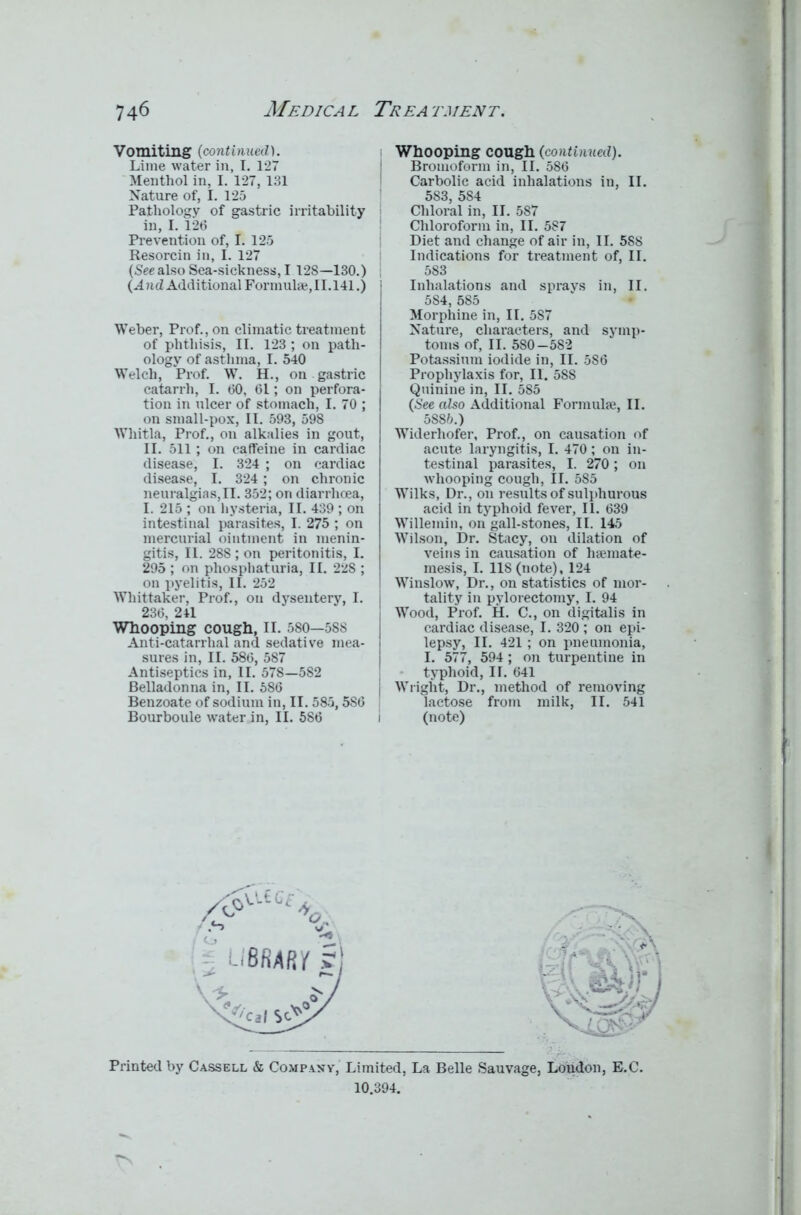 Vomiting (continued). Lime water in, I, 127 Menthol in, I. 127, 131 Nature of, I. 125 Pathology of gastric irritability in, I. 126 Prevention of, I. 125 Resorcin in, I. 127 (See also Sea-sickness, I 128—130.) (And Additional Formulae, 11.141.) Weber, Prof., on climatic treatment of phthisis, II. 123 ; on path- ology of asthma, I. 540 Welch, Prof. W. H., on gastric catarrh, I. 60, 61; on perfora- tion in ulcer of stomach, I. 70 ; on small-pox, II. 593, 598 Whitla, Prof., on alkalies in gout, II. 511; on caffeine in cardiac disease, I. 324 ; on cardiac disease, I. 324 ; on chronic neuralgias,II. 352; on diarrhoea, I. 215 ; on hysteria, II. 439 ; on intestinal parasites, I. 275 ; on mercurial ointment in menin- gitis, II. 288 ; on peritonitis, I. 295 ; on phosphaturia, II. 228 ; on pyelitis, II. 252 Whittaker, Prof., on dysentery, I. 236, 241 Whooping cough, II. 580—588 Anti-catarrhal and sedative mea- sures in, II. 586, 587 Antiseptics in, II. 578—582 Belladonna in, II. 586 Benzoate of sodium in, II. 585,586 Bourboule water in, II. 586 Whooping cough (continued). Bromoform in, II. 586 Carbolic acid inhalations in, II. 583, 584 Chloral in, II. 587 Chloroform in, II. 587 Diet and change of air in, II. 588 Indications for treatment of, II. 583 Inhalations and sprays in, II. 5S4, 585 Morphine in, II. 587 Nature, characters, and symp- toms of, II. 580—582 Potassium iodide in, II. 586 Prophylaxis for, II. 588 Quinine in, II. 585 (See also Additional Formulae, II. 5S85.) Widerhofer, Prof., on causation of acute laryngitis, I. 470; on in- testinal parasites, I. 270; on whooping cough, II. 585 Wilks, Dr., on results of sulphurous acid in typhoid fever, II. 639 Willemin, on gall-stones, II. 145 Wilson, Dr. Stacy, on dilation of veins in causation of haemate- mesis, I. llS(note), 124 Winslow, Dr., on statistics of mor- tality in pylorectomy, I. 94 Wood, Prof. H. C., on digitalis in cardiac disease, I. 320 ; on epi- lepsy, II. 421 ; on pneumonia, I. 577, 594; on turpentine in typhoid, II. 641 Wright, Dr., method of removing lactose from milk, II. 541 (note) . . ' bn Printed by Cassell & Company, Limited, La Belle Sauvage, London, E.C. 10.394.