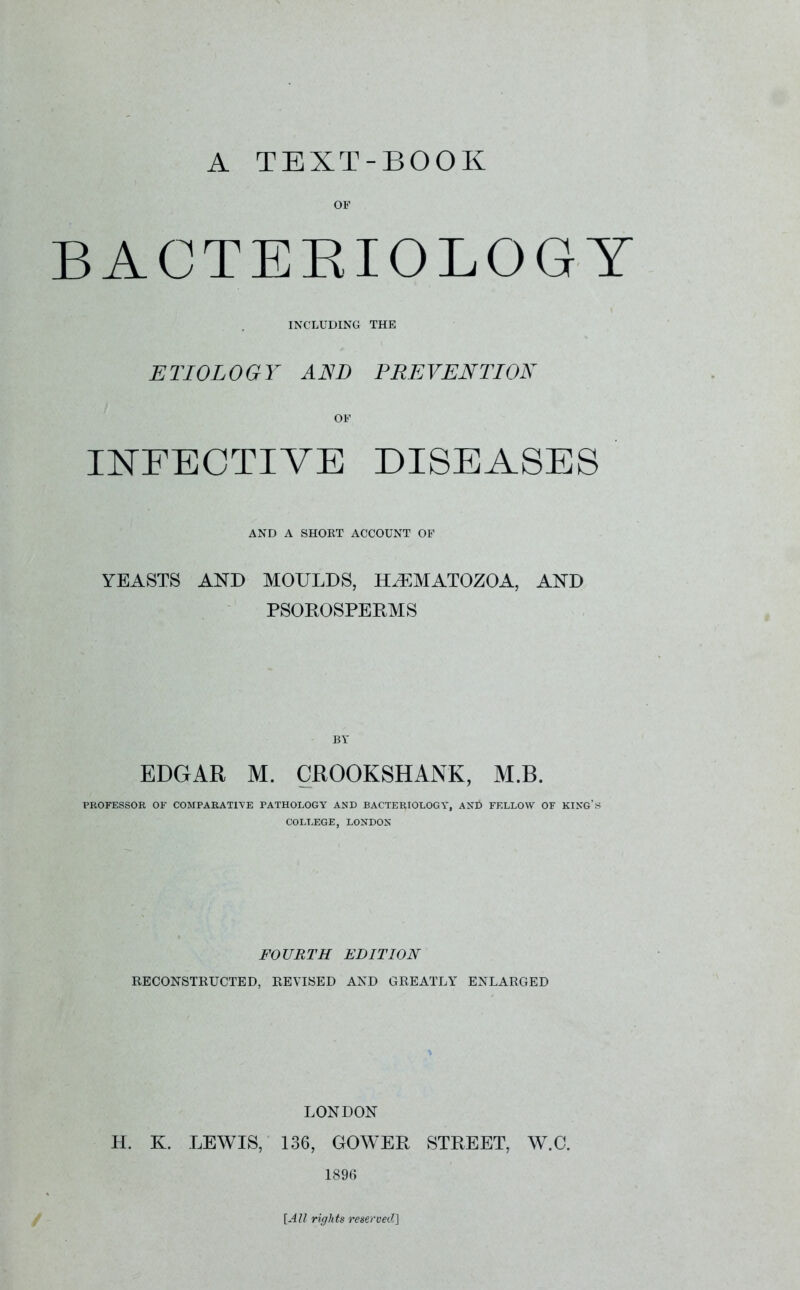 A TEXT-BOOK OF BACTERIOLOGY INCLUDING THE ETIOLOGY AND PREVENTION or INFECTIVE DISEASES AND A SHORT ACCOUNT OF YEASTS AND MOULDS, ELEMATOZOA, AND PSOROSPERMS BY EDGAR M. CROOKSHANK, M.B. PROFESSOR OF COMPARATIVE PATHOLOGY AND BACTERIOLOGY, ANt» FELLOW OF KING’S COLLEGE, LONDON FOURTH EDITION RECONSTRUCTED, REVISED AND GREATLY ENLARGED LONDON H. K. LEWIS, 136, GOWER STREET, W.O. 1896 [All rights reserved]