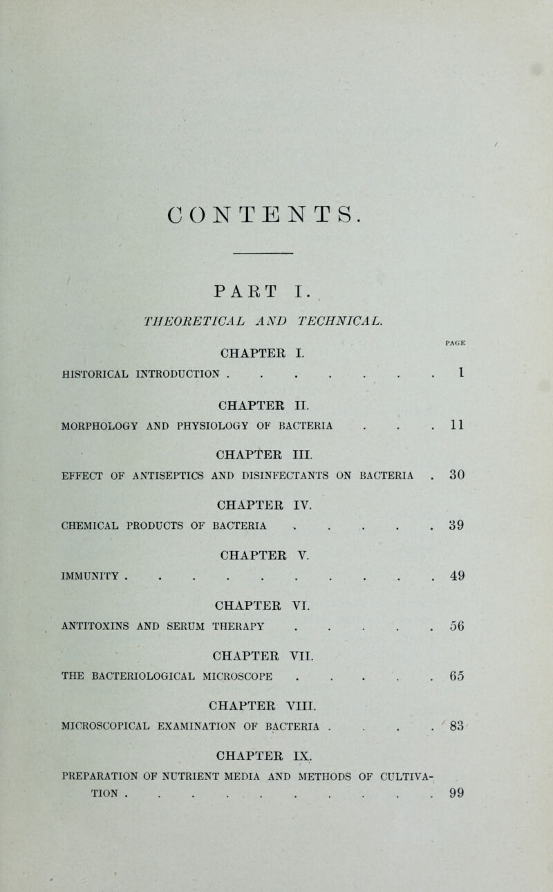 CONTENTS PART I. THEORETICAL AND TECHNICAL. CHAPTER I. HISTORICAL INTRODUCTION . PAGE 1 CHAPTER II. MORPHOLOGY AND PHYSIOLOGY OF BACTERIA . . .11 CHAPTER III. EFFECT OF ANTISEPTICS AND DISINFECTANTS ON BACTERIA . 30 CHAPTER IY. CHEMICAL PRODUCTS OF BACTERIA 39 CHAPTER Y. IMMUNITY 49 CHAPTER YI. ANTITOXINS AND SERUM THERAPY 56 CHAPTER VII. THE BACTERIOLOGICAL MICROSCOPE 65 CHAPTER VIII. MICROSCOPICAL EXAMINATION OF BACTERIA . . . .83 CHAPTER IX, PREPARATION OF NUTRIENT MEDIA AND METHODS OF CULTIVA- TION . 99