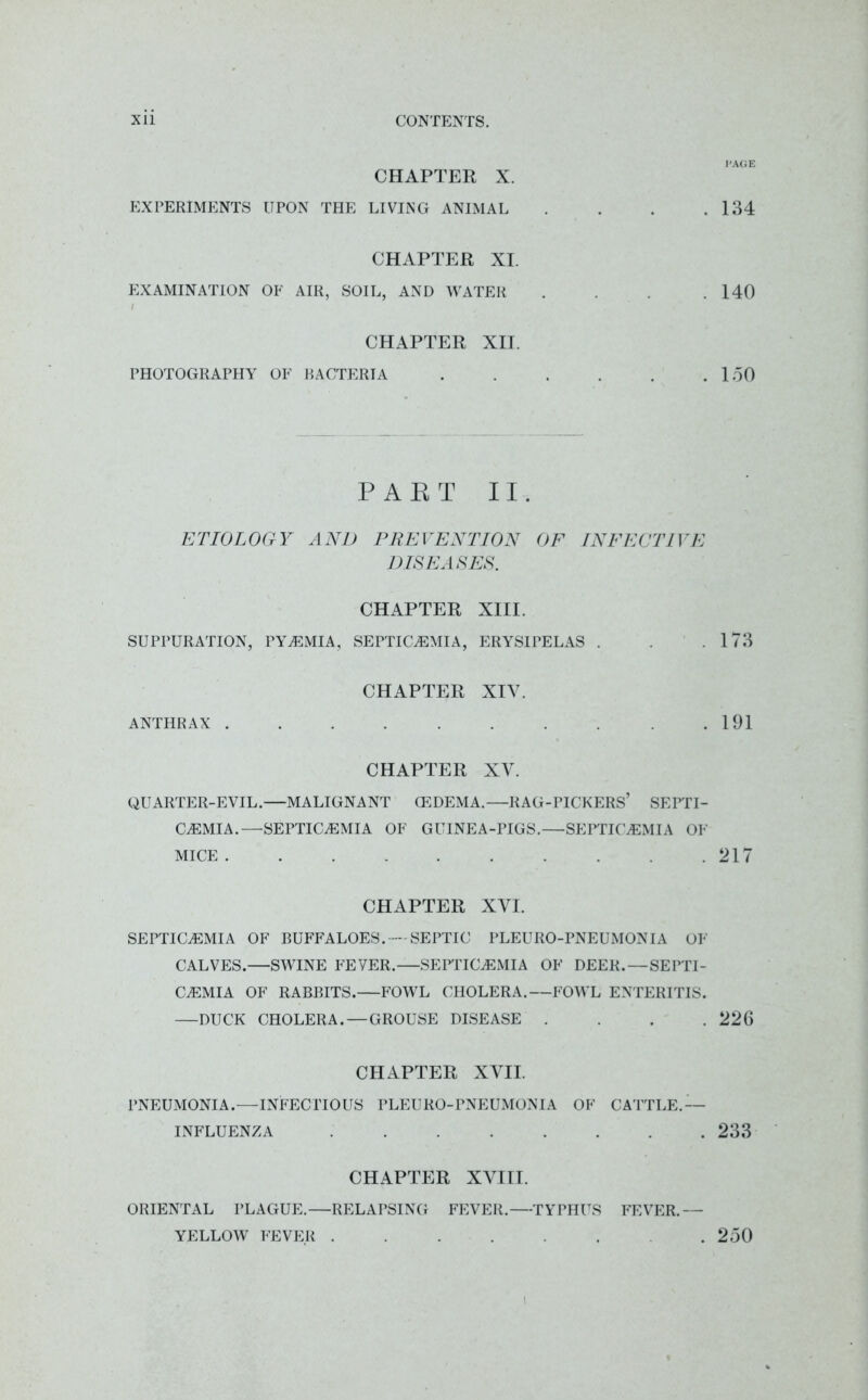 CHAPTER X. EXPERIMENTS UPON THE LIVING ANIMAL CHAPTER XI. EXAMINATION OF AIR, SOIL, AND WATER / CHAPTER XII. PHOTOGRAPHY OF RACTERIA PAET II. ETIOLOGY AND PREVENTION OF INFECTIVE DISEASES. CHAPTER XIII. SUPPURATION, PYaEMIA, SEPTICAEMIA, ERYSIPELAS . CHAPTER XIV. ANTHRAX . CHAPTER XV. QUARTER-EVIL.—MALIGNANT (EDEMA.—RAG-PICKERS’ SEPTI- CAEMIA.—SEPTICaEMIA OF GUINEA-PIGS.—SEPTICaEMIA OF MICE .......... CHAPTER XVI. SEPTICaEMIA OF BUFFALOES. SEPTIC PLEURO-PNEUMONIA OF CALVES.—SWINE FEYER.—SEPTICaEMIA OF DEER.—SEPTI- CaEMIA OF RABBITS. FOWL CHOLERA.—FOWL ENTERITIS. —DUCK CHOLERA.—GROUSE DISEASE . . . . CHAPTER XVII. PNEUMONIA.—INFECTIOUS PLEURO-PNEUMONIA OF CATTLE.— INFLUENZA ........ CHAPTER XVIII. ORIENTAL PLAGUE.—RELAPSING FEVER.—TYPHUS FEVER.— YELLOW FEVER ....... i PAGE 134 140 150 173 191 217 226 233 250