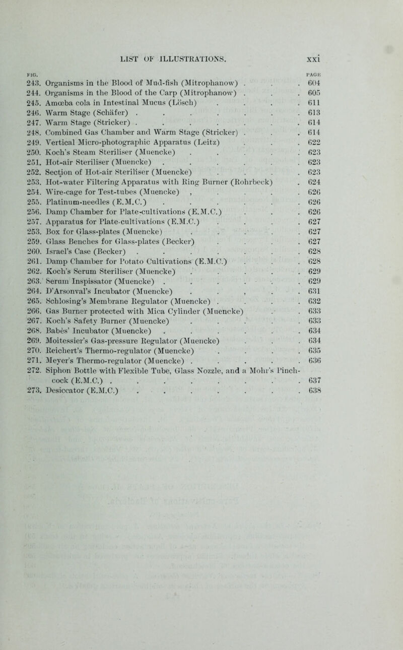 FIG. PAGK 243. Organisms in the Blood of Mud-fish (Mitrophanow) . . 604 244. Organisms in the Blood of the Carp (Mitrophanow) . . . 605 245. Amoeba cola in Intestinal Mucus (Losch) . . . .611 246. Warm Stage (Schafer) . . . . . . .613 247. Warm Stage (Strieker) . . . . . . .614 248. Combined Gas Chamber and Warm Stage (Strieker) . . .614 249. Vertical Micro-photographic Apparatus (Leitz) . . . 622 250. Koch’s Steam Steriliser (Muencke) ..... 623 251. Hot-air Steriliser (Muencke) ...... 623 252. Section of Hot-air Steriliser (Muencke) .... 623 253. Hot-water Filtering Apparatus with Ring Burner (Rohrbeek) . 624 254. Wire-cage for Test-tubes (Muencke) , 626 255. Platinum-needles (E.M.C.) ...... 626 256. Damp Chamber for Plate-cultivations (E.M.C.) . . . 626 257. Apparatus for Plate-cultivations (E.M.C.) .... 627 253. Box for Glass-plates (Muencke) ..... 627 259. Glass Benches for Glass-plates (Becker) .... 627 260. Israel’s Case (Becker) ....... 628 261. Damp Chamber for Potato Cultivations (E.M.C.) . . . 628 262. Koch’s Serum Steriliser (Muencke) ..... 629 263. Serum Inspissator (Muencke) ...... 629 264. D’Arsonval’s Incubator (Muencke) . . , . . 631 265. Schlosing’s Membrane Regulator (Muencke) .... 632 266. Gas Burner protected with Mica Cylinder (Muencke) . . 633 267. Koch’s Safety Burner (Muencke) ..... 633 268. Babes’ Incubator (Muencke) ...... 634 269. Moitessier’s Gas-pressure Regulator (Muencke) . . . 634 270. Reichert’s Thermo-regulator (Muencke) .... 635 271. Meyer’s Thermo-regulator (Muencke) ..... 636 272. Siphon Bottle with Flexible Tube, Glass Nozzle, and a Mohr's Pincli- cock (E.M.C.) ........ 637 273. Desiccator (E.M.C.) . . . . . . .638